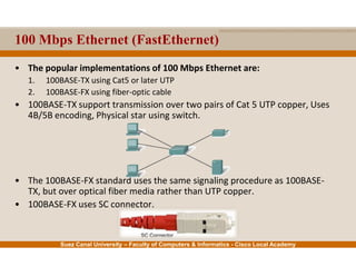 Suez Canal University – Faculty of Computers & Informatics - Cisco Local Academy
100 Mbps Ethernet (FastEthernet)
• The popular implementations of 100 Mbps Ethernet are:
1. 100BASE-TX using Cat5 or later UTP
2. 100BASE-FX using fiber-optic cable
• 100BASE-TX support transmission over two pairs of Cat 5 UTP copper, Uses
4B/5B encoding, Physical star using switch.
• The 100BASE-FX standard uses the same signaling procedure as 100BASE-
TX, but over optical fiber media rather than UTP copper.
• 100BASE-FX uses SC connector.
 