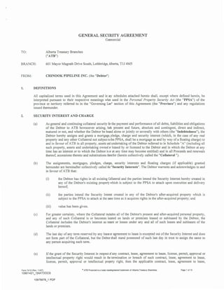 GENERAL SECURITY AGREEMENT
Commercial
TO: Alberta Treasury Branches
("ATB")
BRANCH: 601 Mayor Magrath Drive South, Lethbridge, Alberta, TIJ 4M5
FROM: CHINOOK PIPELINE INC. (the "Debtor")
1. DEFINITIONS
All capitalized terms used in this Agreement and in any schedules attached hereto shall, except where defined herein, be
interpreted pursuant to their respective meanings when used in the Personal Property Security Act (the "PPSA") of the
province or territory referred to in the "Governing Law" section of this Agreement (the "Province") and any regulations
issued thereunder.
2. SECURITY INTEREST AND CHARGE
(a) As general and continuing collateral security for the payment and performance of all debts, liabilities and obligations
of the Debtor to ATB howsoever arising, both present and future, absolute and contingent, direct and indirect,
matured or not, and whether the Debtor be bound alone or jointly or severally with others (the "Indebtedness"), the
Debtor hereby assigns and grants a mortgage, pledge, charge and security interest (which, in the case of any real
property and any other Collateral not subject to the PPSA, shall be a mortgage as and by way of a floating charge) to
and in favour of ATB in all property, assets and undertaking of the Debtor referred to in Schedule "A" (including all
such property, assets and undertaking owned or leased by or licensed to the Debtor and in which the Debtor at any
time has an interest or to which the Debtor is or at any time may become entitled) and in all Proceeds and renewals
thereof, accessions thereto and substitutions therefor (herein collectively called the "Collateral ").
(b) The assignments, mortgages, pledges, charges, security interests and floating charges (if applicable) granted
hereunder are hereinafter collectively called the "Security Interests". The Debtor warrants and acknowledges to and
in favour of ATB that:
(i) the Debtor has rights in all existing Collateral and the parties intend the Security Interest hereby created in
any of the Debtor's existing property which is subject to the PPSA to attach upon execution and delivery
hereof;
(ii) the parties intend the Security Interest created in any of the Debtor's after-acquired property which is
subject to the PPSA to attach at the same time as it acquires rights in the after-acquired property; and
(iii) value has been given.
(c) For greater certainty, where the Collateral includes all of the Debtor's present and after-acquired personal property,
and any of such Collateral is or becomes located on lands or premises leased or subleased by the Debtor, the
Collateral includes the Debtor's interest as tenant or lessee under any and all of such leases and subleases of the
lands or premises.
(d) The last day of any term reserved by any lease or agreement to lease is excepted out of the Security Interest and does
not form part of the Collateral, but the Debtor shall stand possessed of such last day in trust to assign the same to
any person acquiring such term.
(e) If the grant of the Security Interest in respect of any contract, lease, agreement to lease, license, permit, approval or
intellectual property right would result in the termination or breach of such contract, lease, agreement to lease,
license, permit, approval or intellectual property right, then the applicable contract, lease, agreement to lease,
Form 7410 (Rev. 11/07) ATB Financial is a trade nameiregistered trademark of Alberta Treasury Branches. Page 1 of 13
10901421_11NATDOCS
10979978_1 PDF
 