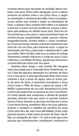 10
contrato eterno que não pode ser anulado. Nesse con-
trato, esse povo tinha como obrigação servir e adorar
somente ao Senhor como o seu único Deus, e seguir
as orientações e mandamentos dEle. Como recompen-
sa por aceitar esse acordo e seguir as orientações de
Deus, o próprio Deus cuidaria bem deles e os ajudaria
a alcançar o maior nível de excelência, sucesso e bem-
estar que pudesse ser obtido nessa terra. Deus fez vá-
rias promessas a Seu povo e essas promessas eram no
sentido de paz, prosperidade, saúde, sucesso, vitórias,
engrandecimento, famílias felizes e coisas semelhan-
tes. Essas promessas sempre estiveram disponíveis por
meio de crer em Deus para torná-las reais, e seguir as
orientações de Deus, praticando e obedecendo a cada
uma delas. Além de falar tudo isso, os textos do Antigo
Testamento sempre indicaram a vinda de Jesus Cristo,
o Messias, o escolhido de Deus, aquele que renovaria o
contrato feito por Deus com Seu povo.
Quando Jesus chega a esse mundo Ele inaugura
uma nova etapa que é chamada Novo Testamento. Je-
sus Cristo faz algumas alterações no contrato de Deus
com o Seu povo. A principal alteração feita nesse novo
contrato é que a partir de agora, para se tornar par-
te do povo de Deus, é necessário reconhecer a Jesus
Cristo como o Filho de Deus e colocá-LO como o SE-
NHOR, o governante de sua vida. Reconhecê-LO como
o único que pode levar as pessoas ao céu e reconhecê-
LO como aquele que conquistou o direito de perdoar
pecados, fazendo com que assim as pessoas tenham
acesso a Deus. Quando as pessoas reconhecem a Jesus
Cristo dessa forma, acreditam nEle e em Suas palavras,
aceitam e recebem o trabalho do sacrifício de Jesus
Cristo para lhes dar uma nova identidade, então estas
pessoas passam a fazer parte do povo de Deus. Na Bí-
blia, no evangelho de João 1.12, está escrito que estas
pessoas que reconheceram, acreditaram, receberam a
 