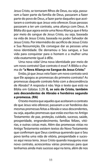 11
Jesus Cristo, se tornaram filhos de Deus, ou seja, passa-
ram a fazer parte da família de Deus, passaram a fazer
parte do povo de Deus, a fazer parte daqueles que acei-
taram o contrato que Jesus veio oferecer. Essas pessoas
passaram a ter um contrato, uma aliança com Deus. A
Bíblia diz que agora existe uma Nova Aliança que é feita
por meio do sangue de Jesus Cristo, ou seja, baseada
na vida de Jesus Cristo, baseada no poder Salvador de
Jesus Cristo. Por intermédio do sacrifício de Jesus Cristo
e Sua Ressurreição, Ele consegue dar as pessoas uma
nova identidade. Ele derramou o Seu sangue, a Sua
vida para conquistar para o homem e a mulher uma
vida exatamente igual à dEle.
Uma nova vida! Uma nova identidade por meio de
um novo contrato! Que contrato é esse? A Bíblia o cha-
ma de “a Nova Aliança no Sangue de Jesus Cristo.”
Então, já que Jesus veio fazer um novo contrato será
que Ele apagou as promessas do primeiro contrato? As
promessas daquele contrato feito com a descendência
de Abraão? A resposta é não. Veja o texto que está na
Bíblia em Gálatas 3.29: E, se sois de Cristo, também
sois descendentes de Abraão e herdeiros segundo
a promessa. (RA)
Otextomostraqueaquelesqueaceitaramocontrato
de que Jesus veio oferecer, passaram a ser herdeiros das
mesmas promessas feitas a Abraão e seus descendentes,
ou seja, aquelas promessas que estão escritas no Antigo
Testamento: de paz, proteção, cuidado, sucesso, saúde,
prosperidade, engrandecimento, famílias felizes, vitó-
rias, e outras coisas mais. Além das promessas vistas no
Antigo Testamento existem textos do Novo Testamento
que confirmam que Deus continua querendo que o Seu
povo tenha uma vida de vitória, prosperidade e suces-
so aqui nessa terra. Jesus Cristo quando inaugurou esse
novo contrato, acrescentou várias promessas para que
tenhamos ainda mais sucesso aqui na terra, além de nos
 