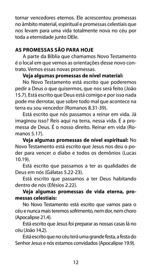 12
tornar vencedores eternos. Ele acrescentou promessas
no âmbito material, espiritual e promessas celestiais que
nos levam para uma vida totalmente nova no céu por
toda a eternidade junto DEle.
As Promessas São Para Hoje
A parte da Bíblia que chamamos Novo Testamento
é o local em que vemos as orientações desse novo con-
trato. Vemos essas novas promessas.
Veja algumas promessas de nível material:
No Novo Testamento está escrito que poderemos
pedir a Deus o que quisermos, que nos será feito (João
15.7). Está escrito que Deus está comigo e por isso nada
pode me derrotar, que sobre todo mal que acontece na
terra eu sou vencedor (Romanos 8.31-39).
Está escrito que nós passamos a reinar em vida. Já
imaginou isso? Reis aqui na terra, nessa vida. É a pro-
messa de Deus. É o nosso direito. Reinar em vida (Ro-
manos 5.17).
Veja algumas promessas de nível espiritual: No
Novo Testamento está escrito que Jesus nos deu o po-
der para vencer o diabo e todos os demônios (Lucas
10.19).
Está escrito que passamos a ter as qualidades de
Deus em nós (Gálatas 5.22-23).
Está escrito que passamos a ter Deus habitando
dentro de nós (Efésios 2.22).
Veja algumas promessas de vida eterna, pro-
messas celestiais:
No Novo Testamento está escrito que vamos para o
céuenuncamaisteremossofrimento,nemdor,nemchoro
(Apocalipse 21.4).
Está escrito que Jesus foi preparar as nossas casas lá no
céu (João 14.2).
Estáescritoquenocéuteráumagrandefesta,afestado
Senhor Jesus e nós estamos convidados (Apocalipse 19.9).
 