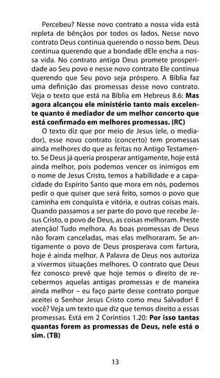 13
Percebeu? Nesse novo contrato a nossa vida está
repleta de bênçãos por todos os lados. Nesse novo
contrato Deus continua querendo o nosso bem. Deus
continua querendo que a bondade dEle encha a nos-
sa vida. No contrato antigo Deus promete prosperi-
dade ao Seu povo e nesse novo contrato Ele continua
querendo que Seu povo seja próspero. A Bíblia faz
uma definição das promessas desse novo contrato.
Veja o texto que está na Bíblia em Hebreus 8.6: Mas
agora alcançou ele ministério tanto mais excelen-
te quanto é mediador de um melhor concerto que
está confirmado em melhores promessas. (RC)
O texto diz que por meio de Jesus (ele, o media-
dor), esse novo contrato (concerto) tem promessas
ainda melhores do que as feitas no Antigo Testamen-
to. Se Deus já queria prosperar antigamente, hoje está
ainda melhor, pois podemos vencer os inimigos em
o nome de Jesus Cristo, temos a habilidade e a capa-
cidade do Espírito Santo que mora em nós, podemos
pedir o que quiser que será feito, somos o povo que
caminha em conquista e vitória, e outras coisas mais.
Quando passamos a ser parte do povo que recebe Je-
sus Cristo, o povo de Deus, as coisas melhoram. Preste
atenção! Tudo melhora. As boas promessas de Deus
não foram canceladas, mas elas melhoraram. Se an-
tigamente o povo de Deus prosperava com fartura,
hoje é ainda melhor. A Palavra de Deus nos autoriza
a vivermos situações melhores. O contrato que Deus
fez conosco prevê que hoje temos o direito de re-
cebermos aquelas antigas promessas e de maneira
ainda melhor – eu faço parte desse contrato porque
aceitei o Senhor Jesus Cristo como meu Salvador! E
você? Veja um texto que diz que temos direito a essas
promessas. Está em 2 Coríntios 1.20: Por isso tantas
quantas forem as promessas de Deus, nele está o
sim. (TB)
 