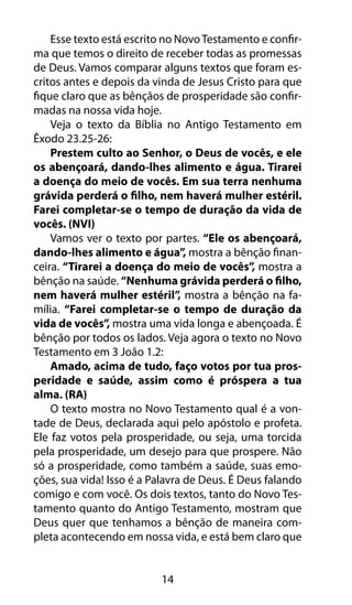 14
Esse texto está escrito no NovoTestamento e confir-
ma que temos o direito de receber todas as promessas
de Deus. Vamos comparar alguns textos que foram es-
critos antes e depois da vinda de Jesus Cristo para que
fique claro que as bênçãos de prosperidade são confir-
madas na nossa vida hoje.
Veja o texto da Bíblia no Antigo Testamento em
Êxodo 23.25-26:
Prestem culto ao Senhor, o Deus de vocês, e ele
os abençoará, dando-lhes alimento e água. Tirarei
a doença do meio de vocês. Em sua terra nenhuma
grávida perderá o filho, nem haverá mulher estéril.
Farei completar-se o tempo de duração da vida de
vocês. (NVI)
Vamos ver o texto por partes. “Ele os abençoará,
dando-lhes alimento e água”, mostra a bênção finan-
ceira. “Tirarei a doença do meio de vocês”, mostra a
bênção na saúde. “Nenhuma grávida perderá o filho,
nem haverá mulher estéril”, mostra a bênção na fa-
mília. “Farei completar-se o tempo de duração da
vida de vocês”, mostra uma vida longa e abençoada. É
bênção por todos os lados. Veja agora o texto no Novo
Testamento em 3 João 1.2:
Amado, acima de tudo, faço votos por tua pros-
peridade e saúde, assim como é próspera a tua
alma. (RA)
O texto mostra no Novo Testamento qual é a von-
tade de Deus, declarada aqui pelo apóstolo e profeta.
Ele faz votos pela prosperidade, ou seja, uma torcida
pela prosperidade, um desejo para que prospere. Não
só a prosperidade, como também a saúde, suas emo-
ções, sua vida! Isso é a Palavra de Deus. É Deus falando
comigo e com você. Os dois textos, tanto do Novo Tes-
tamento quanto do Antigo Testamento, mostram que
Deus quer que tenhamos a bênção de maneira com-
pleta acontecendo em nossa vida, e está bem claro que
 