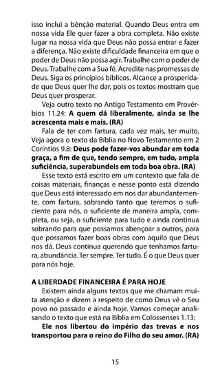 15
isso inclui a bênção material. Quando Deus entra em
nossa vida Ele quer fazer a obra completa. Não existe
lugar na nossa vida que Deus não possa entrar e fazer
a diferença. Não existe dificuldade financeira em que o
poder de Deus não possa agir.Trabalhe com o poder de
Deus.Trabalhe com a Sua fé. Acredite nas promessas de
Deus. Siga os princípios bíblicos. Alcance a prosperida-
de que Deus quer lhe dar, pois os textos mostram que
Deus quer prosperar.
Veja outro texto no Antigo Testamento em Provér-
bios 11.24: A quem dá liberalmente, ainda se lhe
acrescenta mais e mais. (RA)
Fala de ter com fartura, cada vez mais, ter muito.
Veja agora o texto da Bíblia no Novo Testamento em 2
Coríntios 9.8: Deus pode fazer-vos abundar em toda
graça, a fim de que, tendo sempre, em tudo, ampla
suficiência, superabundeis em toda boa obra. (RA)
Esse texto está escrito em um contexto que fala de
coisas materiais, finanças e nesse ponto está dizendo
que Deus está interessado em nos dar abundantemen-
te, com fartura, sobrando tanto que teremos o sufi-
ciente para nós, o suficiente de maneira ampla, com-
pleta, ou seja, o suficiente para tudo e ainda continua
sobrando para que possamos abençoar a outros, para
que possamos fazer boas obras com aquilo que Deus
nos dá. Deus continua querendo que tenhamos fartu-
ra, abundância.Ter sempre.Ter tudo. É o que Deus quer
para nós hoje.
A Liberdade Financeira É Para Hoje
Existem ainda alguns textos que me chamam mui-
ta atenção e dizem a respeito de como Deus vê o Seu
povo no passado e ainda hoje. Vamos começar anali-
sando o texto que está na Bíblia em Colossenses 1.13:
Ele nos libertou do império das trevas e nos
transportou para o reino do Filho do seu amor. (RA)
 