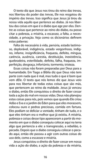 16
O texto diz que Jesus nos tirou do reino das trevas,
nos libertou do poder das trevas, Ele nos resgatou do
império das trevas. Isso significa que Jesus já tirou da
nossa vida aquilo que pertence ao diabo. Já nos liber-
tou das coisas em que é o diabo que age por elas. Den-
tre as coisas que pertence ao reino do diabo, eu posso
citar a pobreza, a miséria, a escassez, a falta, a neces-
sidade, a privação. Veja como os dicionários definem
estas palavras:
Falta do necessário à vida, penúria, estado lastimo-
so, deplorável, indigência, estado vergonhoso, indig-
no, infame, insignificância, fraqueza, defeito, míngua,
carência, ausência, carestia, destituição, inexistência,
quebradeira, esterilidade, defeito, falha, fraqueza, im-
perfeição, desgraça, infortúnio, tormento, tristeza.
Essas coisas não foram preparadas por Deus para a
humanidade. Em Tiago a Bíblia diz que Deus não tem
parte com nada que é mal, mas tudo o que é bom que
vem dEle. O texto que nós lemos diz que Jesus veio
para nos libertar de todas estas coisas que são más,
que pertencem ao reino da maldade. Jesus já venceu
o diabo, então Ele conquistou o direito de fazer cessar
toda a ação do mal em nossas vidas. Deus não planejou
estas coisas para nós, pois vemos que quando Ele criou
Adão e Eva e o jardim do Éden para que eles morassem,
colocou ouro e pedras preciosas, comida em fartura.
Eles podiam se deliciar a vontade, tinham de tudo, e o
que eles tinham era o melhor que já existiu. A miséria,
pobreza e coisas desse tipo apareceram a partir do mo-
mento em que o diabo conseguiu colocar aqui na terra
algo que pertencia a ele: a transgressão, a rebelião, o
pecado. Depois que o diabo conseguiu colocar o peca-
do aqui, então ele passou a agir com outras coisas do
uso dele, como a escassez e miséria.
Jesus conquistou o direito de fazer cessar em nossa
vida a ação do diabo, a ação da pobreza e da miséria,
 