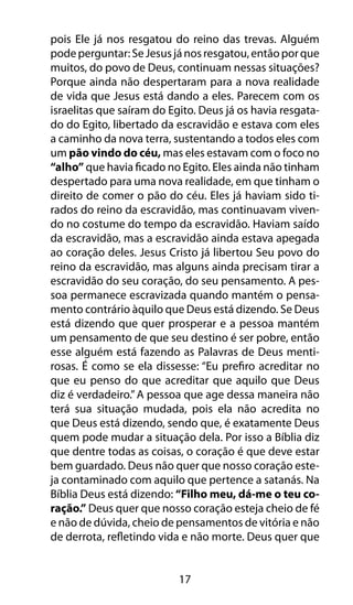 17
pois Ele já nos resgatou do reino das trevas. Alguém
podeperguntar:SeJesusjánosresgatou,entãoporque
muitos, do povo de Deus, continuam nessas situações?
Porque ainda não despertaram para a nova realidade
de vida que Jesus está dando a eles. Parecem com os
israelitas que saíram do Egito. Deus já os havia resgata-
do do Egito, libertado da escravidão e estava com eles
a caminho da nova terra, sustentando a todos eles com
um pão vindo do céu, mas eles estavam com o foco no
“alho” que havia ficado no Egito. Eles ainda não tinham
despertado para uma nova realidade, em que tinham o
direito de comer o pão do céu. Eles já haviam sido ti-
rados do reino da escravidão, mas continuavam viven-
do no costume do tempo da escravidão. Haviam saído
da escravidão, mas a escravidão ainda estava apegada
ao coração deles. Jesus Cristo já libertou Seu povo do
reino da escravidão, mas alguns ainda precisam tirar a
escravidão do seu coração, do seu pensamento. A pes-
soa permanece escravizada quando mantém o pensa-
mento contrário àquilo que Deus está dizendo. Se Deus
está dizendo que quer prosperar e a pessoa mantém
um pensamento de que seu destino é ser pobre, então
esse alguém está fazendo as Palavras de Deus menti-
rosas. É como se ela dissesse: “Eu prefiro acreditar no
que eu penso do que acreditar que aquilo que Deus
diz é verdadeiro.”A pessoa que age dessa maneira não
terá sua situação mudada, pois ela não acredita no
que Deus está dizendo, sendo que, é exatamente Deus
quem pode mudar a situação dela. Por isso a Bíblia diz
que dentre todas as coisas, o coração é que deve estar
bem guardado. Deus não quer que nosso coração este-
ja contaminado com aquilo que pertence a satanás. Na
Bíblia Deus está dizendo: “Filho meu, dá-me o teu co-
ração.” Deus quer que nosso coração esteja cheio de fé
e não de dúvida, cheio de pensamentos de vitória e não
de derrota, refletindo vida e não morte. Deus quer que
 