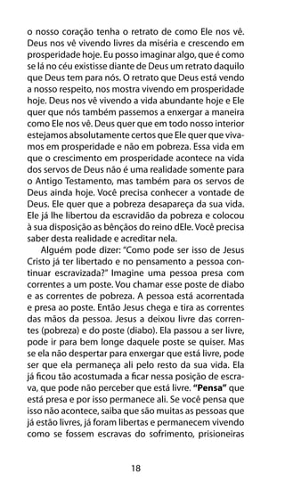 18
o nosso coração tenha o retrato de como Ele nos vê.
Deus nos vê vivendo livres da miséria e crescendo em
prosperidade hoje. Eu posso imaginar algo, que é como
se lá no céu existisse diante de Deus um retrato daquilo
que Deus tem para nós. O retrato que Deus está vendo
a nosso respeito, nos mostra vivendo em prosperidade
hoje. Deus nos vê vivendo a vida abundante hoje e Ele
quer que nós também passemos a enxergar a maneira
como Ele nos vê. Deus quer que em todo nosso interior
estejamos absolutamente certos que Ele quer que viva-
mos em prosperidade e não em pobreza. Essa vida em
que o crescimento em prosperidade acontece na vida
dos servos de Deus não é uma realidade somente para
o Antigo Testamento, mas também para os servos de
Deus ainda hoje. Você precisa conhecer a vontade de
Deus. Ele quer que a pobreza desapareça da sua vida.
Ele já lhe libertou da escravidão da pobreza e colocou
à sua disposição as bênçãos do reino dEle. Você precisa
saber desta realidade e acreditar nela.
Alguém pode dizer: “Como pode ser isso de Jesus
Cristo já ter libertado e no pensamento a pessoa con-
tinuar escravizada?” Imagine uma pessoa presa com
correntes a um poste. Vou chamar esse poste de diabo
e as correntes de pobreza. A pessoa está acorrentada
e presa ao poste. Então Jesus chega e tira as correntes
das mãos da pessoa. Jesus a deixou livre das corren-
tes (pobreza) e do poste (diabo). Ela passou a ser livre,
pode ir para bem longe daquele poste se quiser. Mas
se ela não despertar para enxergar que está livre, pode
ser que ela permaneça ali pelo resto da sua vida. Ela
já ficou tão acostumada a ficar nessa posição de escra-
va, que pode não perceber que está livre. “Pensa” que
está presa e por isso permanece ali. Se você pensa que
isso não acontece, saiba que são muitas as pessoas que
já estão livres, já foram libertas e permanecem vivendo
como se fossem escravas do sofrimento, prisioneiras
 