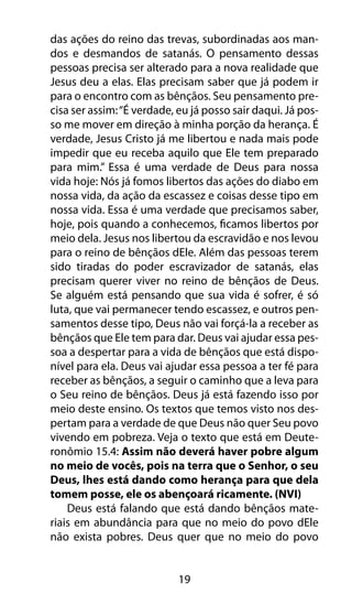 19
das ações do reino das trevas, subordinadas aos man-
dos e desmandos de satanás. O pensamento dessas
pessoas precisa ser alterado para a nova realidade que
Jesus deu a elas. Elas precisam saber que já podem ir
para o encontro com as bênçãos. Seu pensamento pre-
cisa ser assim:“É verdade, eu já posso sair daqui. Já pos-
so me mover em direção à minha porção da herança. É
verdade, Jesus Cristo já me libertou e nada mais pode
impedir que eu receba aquilo que Ele tem preparado
para mim.” Essa é uma verdade de Deus para nossa
vida hoje: Nós já fomos libertos das ações do diabo em
nossa vida, da ação da escassez e coisas desse tipo em
nossa vida. Essa é uma verdade que precisamos saber,
hoje, pois quando a conhecemos, ficamos libertos por
meio dela. Jesus nos libertou da escravidão e nos levou
para o reino de bênçãos dEle. Além das pessoas terem
sido tiradas do poder escravizador de satanás, elas
precisam querer viver no reino de bênçãos de Deus.
Se alguém está pensando que sua vida é sofrer, é só
luta, que vai permanecer tendo escassez, e outros pen-
samentos desse tipo, Deus não vai forçá-la a receber as
bênçãos que Ele tem para dar. Deus vai ajudar essa pes-
soa a despertar para a vida de bênçãos que está dispo-
nível para ela. Deus vai ajudar essa pessoa a ter fé para
receber as bênçãos, a seguir o caminho que a leva para
o Seu reino de bênçãos. Deus já está fazendo isso por
meio deste ensino. Os textos que temos visto nos des-
pertam para a verdade de que Deus não quer Seu povo
vivendo em pobreza. Veja o texto que está em Deute-
ronômio 15.4: Assim não deverá haver pobre algum
no meio de vocês, pois na terra que o Senhor, o seu
Deus, lhes está dando como herança para que dela
tomem posse, ele os abençoará ricamente. (NVI)
Deus está falando que está dando bênçãos mate-
riais em abundância para que no meio do povo dEle
não exista pobres. Deus quer que no meio do povo
 