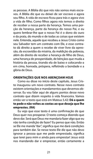21
as pessoas. A Bíblia diz que nós não somos mais escra-
vos. A Bíblia diz que eu deixei de ser escravo e agora
sou filho. A vida de escravo ficou para trás e agora vivo
a vida de filho. Como filhos agora nós temos o direito
de receber a nossa parte da herança. Temos uma por-
ção da herança, parte da herança do nosso Pai, e eu
quero lembrar-lhe que o nosso Pai é o dono do ouro
e da prata, do mundo e de todas as coisas que existem
nele. Entenda, aquele que recebeu a Jesus Cristo como
seu Salvador tem um contrato com Ele, e esse contra-
to dá direito a quem o recebe de viver livre da opres-
são, da escravidão da miséria, da maldição da pobreza,
além do direito de receber a herança de filho de Deus,
uma herança de prosperidade, de bênçãos que muda a
história da pessoa, tirando ela de baixo e colocando-a
em cima, honrada, próspera, refletindo a bondade e a
glória de Deus.
Orientações Que Nos Abençoam Hoje
Como eu disse no início deste capítulo, Jesus Cris-
to inaugurou um novo contrato. Nesse novo contrato
existem orientações e mandamentos que devemos ob-
servar. Eu vou falar aqui de alguns pontos desse novo
contrato que dizem respeito à vida financeira. Vamos
então ver o texto que está em Mateus 5.42: Dá a quem
te pede e não voltes as costas ao que deseja que lhe
emprestes. (RA)
Eu vejo que esse texto é uma confirmação de que
Deus quer nos prosperar. O texto começa dizendo que
devo dar. Será que Deus me mandaria fazer algo que eu
não tenha condição de fazer? Eu penso que não. Então
se Ele me manda“dar”, significa que me dará condições
para também dar. Se nesse texto Ele diz que não devo
ignorar a pessoa que me pede emprestado, significa
que terei para mim e ainda para emprestar! Jesus está
nos mandando dar e emprestar, então certamente a
 