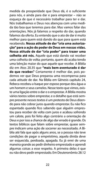 22
medida da prosperidade que Deus dá, é o suficiente
para nós, e ainda para dar e para emprestar – não se
esqueça de que é necessário trabalhar para ter e dar.
Nós trabalhamos e Deus nos abençoa com uma medi-
da tão boa que teremos para dar. Mas vamos falar das
orientações. Nós já falamos a respeito do dar, quando
falamos da oferta. Eu entendo que o ato de dar é muito
melhor para quem está dando do que para quem está
recebendo. Nossa atitude de dar“cria uma autoriza-
ção”para a ação do poder de Deus em nossas vidas.
Nossa atitude de dar “cria poder” para trazer uma
colheita até nós. Aquele que está dando vai receber
uma colheita de volta; portanto, quem dá acaba tendo
uma bênção maior do que aquele que recebe. A Bíblia
diz em Atos 20.35 que “mais bem-aventurado é dar
do que receber.” Certamente é melhor dar, pois po-
demos ver que Deus preparou uma recompensa para
cada atitude de dar. Na Bíblia em Gênesis capítulo 24,
Rebeca recebeu a Isaque por esposo porque deu água a
um homem e seus camelos. Nesse texto que vimos, exis-
te uma ligação entre o dar e o emprestar. A Bíblia mostra
vários textos sobre emprestar, e o detalhe que está sem-
pre presente nesses textos é um protesto de Deus dizen-
do para não cobrar juros quando emprestar. Eu não fico
espantado quando fico sabendo que alguém empres-
tou para receber de volta com juros e acabou sofrendo
um calote, pois foi feito algo contrário a orientação de
Deus e por isso a chance de algo dar errado é grande. Os
textos bíblicos que falam sobre emprestar, quase sem-
pre indicam uma ação de socorrer ao necessitado. A Bí-
blia até fala que após alguns anos, se a pessoa não teve
condições de pagar o empréstimo, aquela dívida deve
ser esquecida, perdoada, apagada. Eu já errei de uma
maneira grande ao pedir dinheiro emprestado e aprendi
algumas coisas a esse respeito. A primeira delas é que
eu não devo pedir emprestado. Em Deuteronômio 28.12
 