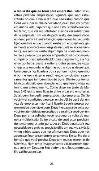 23
a Bíblia diz que eu terei para emprestar. Então se eu
estou pedindo emprestado, significa que não estou
crendo no que a Bíblia diz, que não estou crendo que
Deus vai suprir minha necessidade, que Deus vai prover
em minha vida. Significa que não estou crendo que vou
ter tanto, que vai me satisfazer e ainda vai sobrar para
dar e emprestar. Em vez de pedir a alguém emprestado,
eu devo pedir a Deus a bênção que necessito. Segunda
lição que tive é que quando existe um empréstimo, ge-
ralmente acontece um desgaste naquele relacionamen-
to. Quase sempre existe algum tipo de constrangimen-
to. Se a pessoa que pegou emprestado não conseguiu
cumprir o prazo estabelecido para pagamento, ela fica
envergonhada, passa a evitar a outra pessoa, às vezes
chega a se esconder e algumas outras coisas desse tipo.
Uma pessoa fica ligada à outra por um motivo que não
é bom e isso vai gerar sentimentos, conclusões e pen-
samentos que também não são bons. Diante dos textos
bíblicos, daquilo que vivenciei e do que tenho visto, eu
tenho um entendimento. Como disse, no texto de Ma-
teus 5.42 existe uma ligação entre o dar e o emprestar.
Se alguém lhe pedir emprestado, não empreste. Dê! Se
você tiver condições para dar, então dê! Se você der em
vez de emprestar não ficará ligado àquela pessoa por
um motivo que não é bom. Deus lhe pagará de volta por
você ter atendido ao necessitado e se ainda você crer em
Deus por uma colheita, você receberá de volta de ma-
neira multiplicada. Se for o caso de você estar precisan-
do tomar emprestado, pare, peça a Deus para suprir sua
necessidade e creia na provisão dEle em sua vida. Nós já
vimos vários textos que nos afirmam que Deus quer nos
abençoar financeiramente e certamente Ele vai lhe dar a
bênção que você precisa. Deus tem muitas maneiras de
fazer isso. Nem tente imaginar como vai acontecer. Ape-
nas creia em Deus, no Seu poder e nas Suas promessas.
Ele vai lhe abençoar.
 