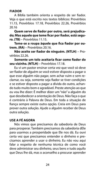 24
Fiador
A Bíblia também orienta a respeito de ser fiador.
Veja o que está escrito nos textos bíblicos: Provérbios
11.15, Provérbios 17.18, Provérbios 22.26, Provérbios
20.16
Quem serve de fiador por outro, será prejudica-
do; Mas aquele que teme ficar por fiador, está segu-
ro. (TB) – Provérbios 11.15.
Tome-se a roupa àquele que fica fiador por ou-
trem. (RA) – Provérbios 20.16.
Não aceite ser fiador de ninguém. (NTLH) – Pro-
vérbios 22.26.
Somente um tolo aceitaria ficar como fiador do
seu vizinho. (NTLH) – Provérbios 17.18.
Eu vi um pastor ensinar certa vez que você só deve
ser fiador de alguém se você estiver disposto a pagar o
que esse alguém não pagar, sem achar ruim e sem re-
clamar, ou seja, somente seja fiador se tiver condições
e se estiver disposto a pagar a dívida do outro, achan-
do tudo muito bom e agradável. Preste atenção ao que
eu vou lhe dizer: É melhor dizer um “não” a alguém do
que desobedecer a orientação de Deus. Não faça o que
é contrário à Palavra de Deus. Em toda a situação de
fiança sempre existe outra opção. Creia em Deus para
prover outra solução. Ajude a alguém receber de Deus
outra solução.
Use A Fé Agora
Nós vimos que precisamos da sabedoria de Deus
para prosperar. Também precisamos da sabedoria dEle
para usarmos a prosperidade que Ele nos dá. Eu ouvi
certa vez que precisamos entender o dinheiro e pre-
cisamos aprender a usar o dinheiro. Eu não vou aqui
falar a respeito de nenhuma técnica de como você
deve administrar seu dinheiro, seus bens e tudo aquilo
que Deus lhe dá, mas o aconselho a procurar aprender
 