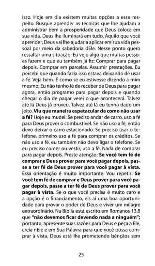 25
isso. Hoje em dia existem muitas opções a esse res-
peito. Busque aprender as técnicas que lhe ajudam a
administrar bem a prosperidade que Deus coloca em
sua vida. Deus lhe iluminará em tudo. Aquilo que você
aprender, Deus vai lhe ajudar a aplicar em sua vida pes-
soal por meio da sabedoria dEle. Nesse ponto quero
ressaltar uma situação. Eu vejo algo que muitas pesso-
as fazem e que eu também já fiz: Comprar para pagar
depois. Comprar em parcelas. Assumir prestações. Eu
percebi que quando fazia isso estava deixando de usar
a fé. Veja bem. É como se eu estivesse dizendo a mim
mesmo: Eu não tenho fé de receber de Deus para pagar
agora, então programo para pagar depois e quando
chegar o dia de pagar verei o que acontecerá. Talvez
até lá Deus já proveu. Talvez até lá eu tenha dado um
jeito. Viu que maneira espetacular de como não usar
a fé? Hoje eu mudei. Se preciso andar de carro, uso a fé
para Deus prover o combustível. Se não uso a fé, então
devo deixar o carro estacionado. Se preciso usar o te-
lefone, primeiro uso a fé para comprar os créditos. Se
não uso a fé, eu também não devo ligar o telefone. Se
eu preciso comer ou vestir, uso a fé. Nada de comprar
para pagar depois. Preste atenção: Se você tem fé de
comprar e Deus prover para você pagar depois, pas-
se a ter fé de Deus prover para você pagar à vista.
Essa orientação é muito importante. Vou repetir: Se
você tem fé de comprar e Deus prover para você pa-
gar depois, passe a ter fé de Deus prover para você
pagar à vista. Se o que você precisa é muito caro e
a opção é o financiamento, eis aí uma boa oportuni-
dade para provar o poder de Deus e viver um milagre
extraordinário. Na Bíblia está escrito em Romanos 13.8
que “não devemos ficar devendo nada a ninguém”;
portanto, apresente suas razões para Deus e peça a Ele,
creia nEle e em Sua Palavra para que você possa com-
prar à vista. Deus está lhe prometendo bênçãos sem
 