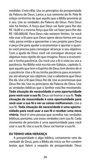 26
medidas. Creia nEle. Use os princípios da prosperidade
da Palavra de Deus. Lance a sua semente de fé. Pela fé
esteja certíssimo de que aquilo que a Bíblia promete já
é seu. Use as verdades da Palavra de Deus. Para Deus
não há limites. A força que Deus vai fazer para lhe dar
R$ 10,00 é a mesma força que Ele vai fazer para lhe dar
R$ 100.000,00. Para Deus não existem limites. Se você
não usar a fé para que Deus opere dessa forma em sua
vida, passe então a apresentar o seu projeto para Deus
e peça-Lhe para ajudar a economizar e ajuntar o quan-
to você precisa para conseguir alcançar o seu objetivo.
Com a ajuda de Deus você vai conseguir alcançar seu
objetivo mais rápido do que imagina. Passe a economi-
zar e tenha paciência. Ou você usa a fé à vista ou usa a
paciência. Na Bíblia está escrito em Gálatas, capítulo 5,
que aquele que tem o Espírito de Deus tem dentro de si
a paciência. Use a fé ou tenha paciência para economi-
zar até alcançar seu objetivo. Use a sabedoria que Deus
lhe dá. Use a fé que Deus lhe dá. Use as promessas que
Deus lhe dá. Use os princípios da Palavra de Deus. Use
as verdades bíblicas que o Senhor está lhe mostrando.
Toda situação de necessidade é uma oportunidade
para você usar a sua fé. Deus vai honrar a sua fé. Toda
situação de necessidade é uma oportunidade para
você usar a sua fé e ver as coisas melhorarem. Use a
sua fé. Toda situação de necessidade é uma oportu-
nidade para você usar a sua fé e receber uma nova
vitória. Você é uma pessoa que acredita nas verdades
bíblicas; portanto, use essas verdades com sua fé. Cada
momento de provisão é uma oportunidade para você
usar a sua fé. Use a sua fé. Deus vai honrar a sua fé.
Eu Tenho Uma Herança
A prosperidade é algo bíblico, certamente veio da
vontade de Deus, pois a Bíblia do início ao fim contém
textos que falam a respeito da prosperidade. Deus
 