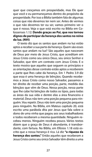27
quer que cresçamos em prosperidade, mas Ele quer
que você e eu permaneçamos dentro do propósito da
prosperidade. Por isso a Bíblia também fala de algumas
coisas que não devemos ter nem ser. Antes de vermos
o que não devemos ter ou ser, vamos primeiro ver o
que é nosso. Veja o que está escrito na Bíblia em Co-
lossenses 1.12: Dando graças ao Pai, que nos tornou
dignos de participar da herança dos santos no reino
da luz. (NVI)
O texto diz que os santos que andam na luz estão
aptos a receber a sua parte da herança. Quem são esses
santos que andam na luz? São aqueles que nasceram
de Deus por meio de Jesus Cristo, que acreditam em
Jesus Cristo como seu único Deus, seu único Senhor e
Salvador, que têm um contrato com Jesus Cristo. E o
texto mostra que aqueles que seguem os princípios e
as orientações desse contrato estão aptos a receberem
a parte que lhes cabe da herança. Em 1 Pedro 3.9 diz
que essa é uma herança de bênçãos. Quando recebe-
mos a Jesus Cristo como nosso Salvador, passamos a
ter direito de receber uma porção, parte, medida das
bênçãos que vêm de Deus. Nessa porção, nessa parte
que lhe cabe há bênçãos de todos os tipos, para todas
as áreas da sua vida e dentre elas a área financeira e
material. Deus não tem uma porção pequena para nin-
guém. Vou repetir. Deus não tem uma porção pequena
para ninguém. Na Bíblia, em Mateus capítulo 20, está
escrito uma parábola dita por Jesus que fala sobre o
dono de uma vinha que pagou aos seus trabalhadores
e todos receberam a mesma quantidade. Ninguém re-
cebeu menos. Ninguém recebeu pouco. Vários textos
dizem que a graça de Deus é abundante, é transbor-
dante, com fartura. Na Bíblia, em Efésios 1.18 está es-
crito que a nossa herança é rica. Lá diz “a riqueza da
herança dos santos.” Então aqueles que receberam a
Jesus Cristo como seu único Salvador têm direito a uma
 