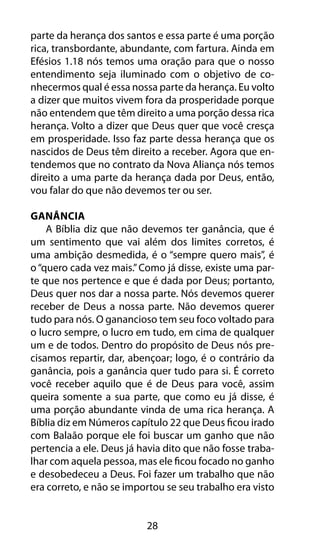 28
parte da herança dos santos e essa parte é uma porção
rica, transbordante, abundante, com fartura. Ainda em
Efésios 1.18 nós temos uma oração para que o nosso
entendimento seja iluminado com o objetivo de co-
nhecermos qual é essa nossa parte da herança. Eu volto
a dizer que muitos vivem fora da prosperidade porque
não entendem que têm direito a uma porção dessa rica
herança. Volto a dizer que Deus quer que você cresça
em prosperidade. Isso faz parte dessa herança que os
nascidos de Deus têm direito a receber. Agora que en-
tendemos que no contrato da Nova Aliança nós temos
direito a uma parte da herança dada por Deus, então,
vou falar do que não devemos ter ou ser.
Ganância
A Bíblia diz que não devemos ter ganância, que é
um sentimento que vai além dos limites corretos, é
uma ambição desmedida, é o “sempre quero mais”, é
o“quero cada vez mais.”Como já disse, existe uma par-
te que nos pertence e que é dada por Deus; portanto,
Deus quer nos dar a nossa parte. Nós devemos querer
receber de Deus a nossa parte. Não devemos querer
tudo para nós. O ganancioso tem seu foco voltado para
o lucro sempre, o lucro em tudo, em cima de qualquer
um e de todos. Dentro do propósito de Deus nós pre-
cisamos repartir, dar, abençoar; logo, é o contrário da
ganância, pois a ganância quer tudo para si. É correto
você receber aquilo que é de Deus para você, assim
queira somente a sua parte, que como eu já disse, é
uma porção abundante vinda de uma rica herança. A
Bíblia diz em Números capítulo 22 que Deus ficou irado
com Balaão porque ele foi buscar um ganho que não
pertencia a ele. Deus já havia dito que não fosse traba-
lhar com aquela pessoa, mas ele ficou focado no ganho
e desobedeceu a Deus. Foi fazer um trabalho que não
era correto, e não se importou se seu trabalho era visto
 