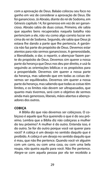 29
com a aprovação de Deus. Balaão colocou seu foco no
ganho em vez de considerar a aprovação de Deus. Ele
foi ganancioso. Já Abraão, diante do rei de Sodoma, em
Gênesis capítulo 14, foi generoso em vez de ser ganan-
cioso. Abraão sabia de duas coisas. Primeiro, ele sabia
que aqueles bens recuperados naquela batalha não
pertenciam a ele, não viu como algo correto lucrar em
cima do rei de Sodoma. Segundo, ele sabia que Deus já
estava lhe dando a parte que lhe pertencia. A ganân-
cia não faz parte do propósito de Deus. Devemos estar
atentos para não sermos gananciosos. A generosidade,
a liberalidade, o dar, o repartir, o abençoar fazem par-
te do propósito de Deus. Devemos sim querer a nossa
parte da herança que Deus nos deu por direito, e usá-la
seguindo as orientações bíblicas e os propósitos para
a prosperidade. Devemos sim querer a nossa parte
da herança, mas sabendo que em todas as coisas de-
vemos ser equilibrados. Devemos sim querer a nossa
parte da herança, mas sabendo que todas as coisas têm
limites, e os limites não devem ser ultrapassados, que
quanto mais tivermos, será com o objetivo de sermos
ainda mais generosos, liberais, mãos-abertas e abenço-
adores dos outros.
Cobiça
A Bíblia diz que não devemos ser cobiçosos. O co-
biçoso é aquele que fica querendo o que é do seu pró-
ximo. Lembra que a Bíblia diz não cobiçaras a mulher
do teu próximo? A mulher é do outro. Entenda isso, é
do outro. Se for do outro porque você vai querer para
você? A cobiça é um desejo no sentido daquilo que é
proibido. A cobiça é um desejo no sentido daquilo que
é mau, que não lhe pertence. Quando você vir alguém
com um carro, ou com uma casa, ou com uma bela
roupa, não queira aquilo para você. Não lhe pertence.
Alegre-se com aquela pessoa por ela ter recebido a
 