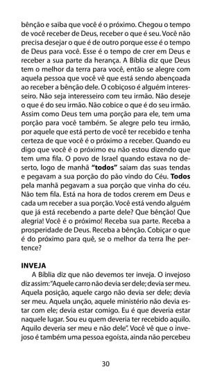 30
bênção e saiba que você é o próximo. Chegou o tempo
de você receber de Deus, receber o que é seu. Você não
precisa desejar o que é de outro porque esse é o tempo
de Deus para você. Esse é o tempo de crer em Deus e
receber a sua parte da herança. A Bíblia diz que Deus
tem o melhor da terra para você, então se alegre com
aquela pessoa que você vê que está sendo abençoada
ao receber a bênção dele. O cobiçoso é alguém interes-
seiro. Não seja interesseiro com teu irmão. Não deseje
o que é do seu irmão. Não cobice o que é do seu irmão.
Assim como Deus tem uma porção para ele, tem uma
porção para você também. Se alegre pelo teu irmão,
por aquele que está perto de você ter recebido e tenha
certeza de que você é o próximo a receber. Quando eu
digo que você é o próximo eu não estou dizendo que
tem uma fila. O povo de Israel quando estava no de-
serto, logo de manhã “todos” saiam das suas tendas
e pegavam a sua porção do pão vindo do Céu. Todos
pela manhã pegavam a sua porção que vinha do céu.
Não tem fila. Está na hora de todos crerem em Deus e
cada um receber a sua porção.Você está vendo alguém
que já está recebendo a parte dele? Que bênção! Que
alegria! Você é o próximo! Receba sua parte. Receba a
prosperidade de Deus. Receba a bênção. Cobiçar o que
é do próximo para quê, se o melhor da terra lhe per-
tence?
Inveja
A Bíblia diz que não devemos ter inveja. O invejoso
dizassim:“Aquelecarronãodeviaserdele;deviasermeu.
Aquela posição, aquele cargo não devia ser dele; devia
ser meu. Aquela unção, aquele ministério não devia es-
tar com ele; devia estar comigo. Eu é que deveria estar
naquele lugar. Sou eu quem deveria ter recebido aquilo.
Aquilo deveria ser meu e não dele”. Você vê que o inve-
joso é também uma pessoa egoísta, ainda não percebeu
 