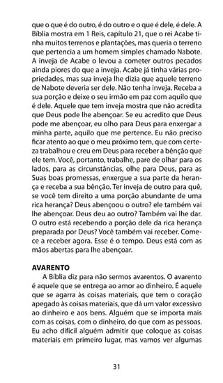 31
que o que é do outro, é do outro e o que é dele, é dele. A
Bíblia mostra em 1 Reis, capítulo 21, que o rei Acabe ti-
nha muitos terrenos e plantações, mas queria o terreno
que pertencia a um homem simples chamado Nabote.
A inveja de Acabe o levou a cometer outros pecados
ainda piores do que a inveja. Acabe já tinha várias pro-
priedades, mas sua inveja lhe dizia que aquele terreno
de Nabote deveria ser dele. Não tenha inveja. Receba a
sua porção e deixe o seu irmão em paz com aquilo que
é dele. Aquele que tem inveja mostra que não acredita
que Deus pode lhe abençoar. Se eu acredito que Deus
pode me abençoar, eu olho para Deus para enxergar a
minha parte, aquilo que me pertence. Eu não preciso
ficar atento ao que o meu próximo tem, que com certe-
za trabalhou e creu em Deus para receber a bênção que
ele tem. Você, portanto, trabalhe, pare de olhar para os
lados, para as circunstâncias, olhe para Deus, para as
Suas boas promessas, enxergue a sua parte da heran-
ça e receba a sua bênção. Ter inveja de outro para quê,
se você tem direito a uma porção abundante de uma
rica herança? Deus abençoou o outro? ele também vai
lhe abençoar. Deus deu ao outro? Também vai lhe dar.
O outro está recebendo a porção dele da rica herança
preparada por Deus? Você também vai receber. Come-
ce a receber agora. Esse é o tempo. Deus está com as
mãos abertas para lhe abençoar.
Avarento
A Bíblia diz para não sermos avarentos. O avarento
é aquele que se entrega ao amor ao dinheiro. É aquele
que se agarra às coisas materiais, que tem o coração
apegado às coisas materiais, que dá um valor excessivo
ao dinheiro e aos bens. Alguém que se importa mais
com as coisas, com o dinheiro, do que com as pessoas.
Eu acho difícil alguém admitir que coloque as coisas
materiais em primeiro lugar, mas vamos ver algumas
 