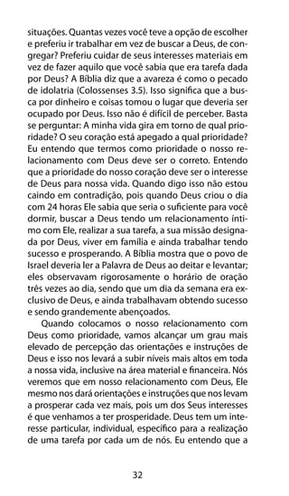 32
situações. Quantas vezes você teve a opção de escolher
e preferiu ir trabalhar em vez de buscar a Deus, de con-
gregar? Preferiu cuidar de seus interesses materiais em
vez de fazer aquilo que você sabia que era tarefa dada
por Deus? A Bíblia diz que a avareza é como o pecado
de idolatria (Colossenses 3.5). Isso significa que a bus-
ca por dinheiro e coisas tomou o lugar que deveria ser
ocupado por Deus. Isso não é difícil de perceber. Basta
se perguntar: A minha vida gira em torno de qual prio-
ridade? O seu coração está apegado a qual prioridade?
Eu entendo que termos como prioridade o nosso re-
lacionamento com Deus deve ser o correto. Entendo
que a prioridade do nosso coração deve ser o interesse
de Deus para nossa vida. Quando digo isso não estou
caindo em contradição, pois quando Deus criou o dia
com 24 horas Ele sabia que seria o suficiente para você
dormir, buscar a Deus tendo um relacionamento ínti-
mo com Ele, realizar a sua tarefa, a sua missão designa-
da por Deus, viver em família e ainda trabalhar tendo
sucesso e prosperando. A Bíblia mostra que o povo de
Israel deveria ler a Palavra de Deus ao deitar e levantar;
eles observavam rigorosamente o horário de oração
três vezes ao dia, sendo que um dia da semana era ex-
clusivo de Deus, e ainda trabalhavam obtendo sucesso
e sendo grandemente abençoados.
Quando colocamos o nosso relacionamento com
Deus como prioridade, vamos alcançar um grau mais
elevado de percepção das orientações e instruções de
Deus e isso nos levará a subir níveis mais altos em toda
a nossa vida, inclusive na área material e financeira. Nós
veremos que em nosso relacionamento com Deus, Ele
mesmo nos dará orientações e instruções que nos levam
a prosperar cada vez mais, pois um dos Seus interesses
é que venhamos a ter prosperidade. Deus tem um inte-
resse particular, individual, específico para a realização
de uma tarefa por cada um de nós. Eu entendo que a
 