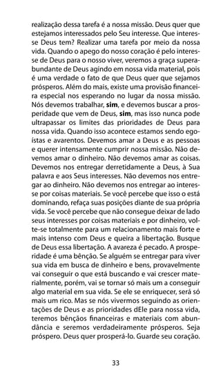 33
realização dessa tarefa é a nossa missão. Deus quer que
estejamos interessados pelo Seu interesse. Que interes-
se Deus tem? Realizar uma tarefa por meio da nossa
vida. Quando o apego do nosso coração é pelo interes-
se de Deus para o nosso viver, veremos a graça supera-
bundante de Deus agindo em nossa vida material, pois
é uma verdade o fato de que Deus quer que sejamos
prósperos. Além do mais, existe uma provisão financei-
ra especial nos esperando no lugar da nossa missão.
Nós devemos trabalhar, sim, e devemos buscar a pros-
peridade que vem de Deus, sim, mas isso nunca pode
ultrapassar os limites das prioridades de Deus para
nossa vida. Quando isso acontece estamos sendo ego-
ístas e avarentos. Devemos amar a Deus e as pessoas
e querer intensamente cumprir nossa missão. Não de-
vemos amar o dinheiro. Não devemos amar as coisas.
Devemos nos entregar derretidamente a Deus, à Sua
palavra e aos Seus interesses. Não devemos nos entre-
gar ao dinheiro. Não devemos nos entregar ao interes-
se por coisas materiais. Se você percebe que isso o está
dominando, refaça suas posições diante de sua própria
vida. Se você percebe que não consegue deixar de lado
seus interesses por coisas materiais e por dinheiro, vol-
te-se totalmente para um relacionamento mais forte e
mais intenso com Deus e queira a libertação. Busque
de Deus essa libertação. A avareza é pecado. A prospe-
ridade é uma bênção. Se alguém se entregar para viver
sua vida em busca de dinheiro e bens, provavelmente
vai conseguir o que está buscando e vai crescer mate-
rialmente, porém, vai se tornar só mais um a conseguir
algo material em sua vida. Se ele se enriquecer, será só
mais um rico. Mas se nós vivermos seguindo as orien-
tações de Deus e as prioridades dEle para nossa vida,
teremos bênçãos financeiras e materiais com abun-
dância e seremos verdadeiramente prósperos. Seja
próspero. Deus quer prosperá-lo. Guarde seu coração.
 