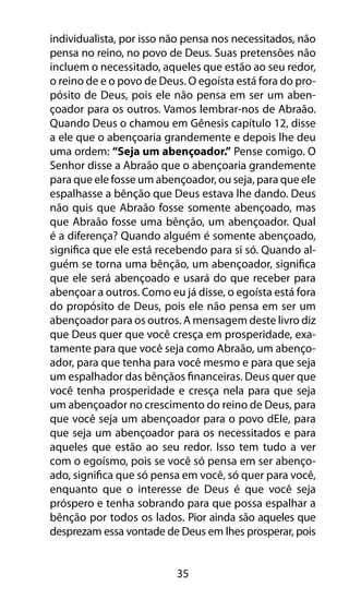 35
individualista, por isso não pensa nos necessitados, não
pensa no reino, no povo de Deus. Suas pretensões não
incluem o necessitado, aqueles que estão ao seu redor,
o reino de e o povo de Deus. O egoísta está fora do pro-
pósito de Deus, pois ele não pensa em ser um aben-
çoador para os outros. Vamos lembrar-nos de Abraão.
Quando Deus o chamou em Gênesis capítulo 12, disse
a ele que o abençoaria grandemente e depois lhe deu
uma ordem: “Seja um abençoador.” Pense comigo. O
Senhor disse a Abraão que o abençoaria grandemente
para que ele fosse um abençoador, ou seja, para que ele
espalhasse a bênção que Deus estava lhe dando. Deus
não quis que Abraão fosse somente abençoado, mas
que Abraão fosse uma bênção, um abençoador. Qual
é a diferença? Quando alguém é somente abençoado,
significa que ele está recebendo para si só. Quando al-
guém se torna uma bênção, um abençoador, significa
que ele será abençoado e usará do que receber para
abençoar a outros. Como eu já disse, o egoísta está fora
do propósito de Deus, pois ele não pensa em ser um
abençoador para os outros. A mensagem deste livro diz
que Deus quer que você cresça em prosperidade, exa-
tamente para que você seja como Abraão, um abenço-
ador, para que tenha para você mesmo e para que seja
um espalhador das bênçãos financeiras. Deus quer que
você tenha prosperidade e cresça nela para que seja
um abençoador no crescimento do reino de Deus, para
que você seja um abençoador para o povo dEle, para
que seja um abençoador para os necessitados e para
aqueles que estão ao seu redor. Isso tem tudo a ver
com o egoísmo, pois se você só pensa em ser abenço-
ado, significa que só pensa em você, só quer para você,
enquanto que o interesse de Deus é que você seja
próspero e tenha sobrando para que possa espalhar a
bênção por todos os lados. Pior ainda são aqueles que
desprezam essa vontade de Deus em lhes prosperar, pois
 