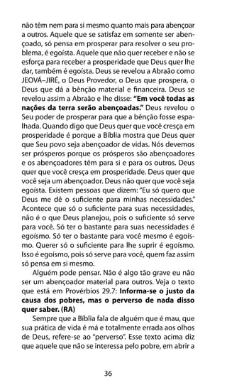 36
não têm nem para si mesmo quanto mais para abençoar
a outros. Aquele que se satisfaz em somente ser aben-
çoado, só pensa em prosperar para resolver o seu pro-
blema, é egoísta. Aquele que não quer receber e não se
esforça para receber a prosperidade que Deus quer lhe
dar, também é egoísta. Deus se revelou a Abraão como
JEOVÁ–JIRÉ, o Deus Provedor, o Deus que prospera, o
Deus que dá a bênção material e financeira. Deus se
revelou assim a Abraão e lhe disse: “Em você todas as
nações da terra serão abençoadas.” Deus revelou o
Seu poder de prosperar para que a bênção fosse espa-
lhada. Quando digo que Deus quer que você cresça em
prosperidade é porque a Bíblia mostra que Deus quer
que Seu povo seja abençoador de vidas. Nós devemos
ser prósperos porque os prósperos são abençoadores
e os abençoadores têm para si e para os outros. Deus
quer que você cresça em prosperidade. Deus quer que
você seja um abençoador. Deus não quer que você seja
egoísta. Existem pessoas que dizem: “Eu só quero que
Deus me dê o suficiente para minhas necessidades.”
Acontece que só o suficiente para suas necessidades,
não é o que Deus planejou, pois o suficiente só serve
para você. Só ter o bastante para suas necessidades é
egoísmo. Só ter o bastante para você mesmo é egoís-
mo. Querer só o suficiente para lhe suprir é egoísmo.
Isso é egoísmo, pois só serve para você, quem faz assim
só pensa em si mesmo.
Alguém pode pensar. Não é algo tão grave eu não
ser um abençoador material para outros. Veja o texto
que está em Provérbios 29.7: Informa-se o justo da
causa dos pobres, mas o perverso de nada disso
quer saber. (RA)
Sempre que a Bíblia fala de alguém que é mau, que
sua prática de vida é má e totalmente errada aos olhos
de Deus, refere-se ao “perverso”. Esse texto acima diz
que aquele que não se interessa pelo pobre, em abrir a
 