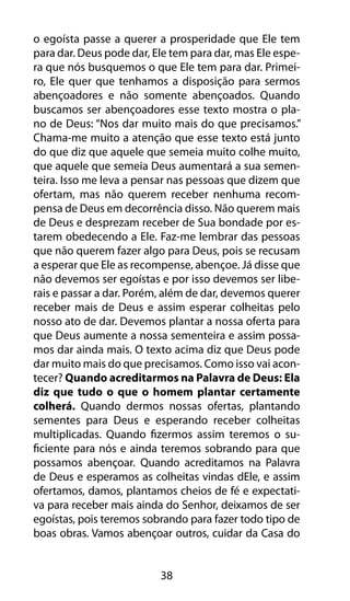 38
o egoísta passe a querer a prosperidade que Ele tem
para dar. Deus pode dar, Ele tem para dar, mas Ele espe-
ra que nós busquemos o que Ele tem para dar. Primei-
ro, Ele quer que tenhamos a disposição para sermos
abençoadores e não somente abençoados. Quando
buscamos ser abençoadores esse texto mostra o pla-
no de Deus: “Nos dar muito mais do que precisamos.”
Chama-me muito a atenção que esse texto está junto
do que diz que aquele que semeia muito colhe muito,
que aquele que semeia Deus aumentará a sua semen-
teira. Isso me leva a pensar nas pessoas que dizem que
ofertam, mas não querem receber nenhuma recom-
pensa de Deus em decorrência disso. Não querem mais
de Deus e desprezam receber de Sua bondade por es-
tarem obedecendo a Ele. Faz-me lembrar das pessoas
que não querem fazer algo para Deus, pois se recusam
a esperar que Ele as recompense, abençoe. Já disse que
não devemos ser egoístas e por isso devemos ser libe-
rais e passar a dar. Porém, além de dar, devemos querer
receber mais de Deus e assim esperar colheitas pelo
nosso ato de dar. Devemos plantar a nossa oferta para
que Deus aumente a nossa sementeira e assim possa-
mos dar ainda mais. O texto acima diz que Deus pode
dar muito mais do que precisamos. Como isso vai acon-
tecer? Quando acreditarmos na Palavra de Deus: Ela
diz que tudo o que o homem plantar certamente
colherá. Quando dermos nossas ofertas, plantando
sementes para Deus e esperando receber colheitas
multiplicadas. Quando fizermos assim teremos o su-
ficiente para nós e ainda teremos sobrando para que
possamos abençoar. Quando acreditamos na Palavra
de Deus e esperamos as colheitas vindas dEle, e assim
ofertamos, damos, plantamos cheios de fé e expectati-
va para receber mais ainda do Senhor, deixamos de ser
egoístas, pois teremos sobrando para fazer todo tipo de
boas obras. Vamos abençoar outros, cuidar da Casa do
 
