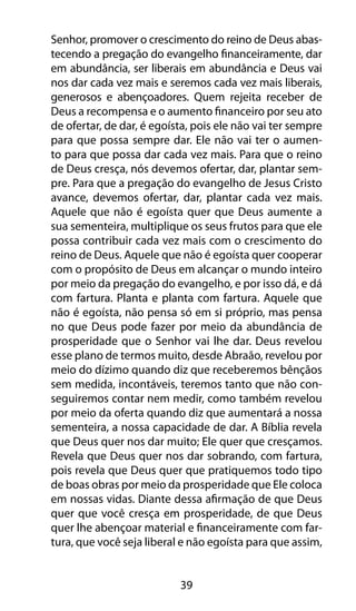 39
Senhor, promover o crescimento do reino de Deus abas-
tecendo a pregação do evangelho financeiramente, dar
em abundância, ser liberais em abundância e Deus vai
nos dar cada vez mais e seremos cada vez mais liberais,
generosos e abençoadores. Quem rejeita receber de
Deus a recompensa e o aumento financeiro por seu ato
de ofertar, de dar, é egoísta, pois ele não vai ter sempre
para que possa sempre dar. Ele não vai ter o aumen-
to para que possa dar cada vez mais. Para que o reino
de Deus cresça, nós devemos ofertar, dar, plantar sem-
pre. Para que a pregação do evangelho de Jesus Cristo
avance, devemos ofertar, dar, plantar cada vez mais.
Aquele que não é egoísta quer que Deus aumente a
sua sementeira, multiplique os seus frutos para que ele
possa contribuir cada vez mais com o crescimento do
reino de Deus. Aquele que não é egoísta quer cooperar
com o propósito de Deus em alcançar o mundo inteiro
por meio da pregação do evangelho, e por isso dá, e dá
com fartura. Planta e planta com fartura. Aquele que
não é egoísta, não pensa só em si próprio, mas pensa
no que Deus pode fazer por meio da abundância de
prosperidade que o Senhor vai lhe dar. Deus revelou
esse plano de termos muito, desde Abraão, revelou por
meio do dízimo quando diz que receberemos bênçãos
sem medida, incontáveis, teremos tanto que não con-
seguiremos contar nem medir, como também revelou
por meio da oferta quando diz que aumentará a nossa
sementeira, a nossa capacidade de dar. A Bíblia revela
que Deus quer nos dar muito; Ele quer que cresçamos.
Revela que Deus quer nos dar sobrando, com fartura,
pois revela que Deus quer que pratiquemos todo tipo
de boas obras por meio da prosperidade que Ele coloca
em nossas vidas. Diante dessa afirmação de que Deus
quer que você cresça em prosperidade, de que Deus
quer lhe abençoar material e financeiramente com far-
tura, que você seja liberal e não egoísta para que assim,
 