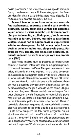 40
possa promover o crescimento e o avanço do reino de
Deus, com base no que a Bíblia mostra, quero lhe fazer
um desafio. Veja a base bíblica para esse desafio. É o
texto que se encontra em Ageu 1.4-6,9:
Acaso é tempo de vocês morarem em casas de
fino acabamento, enquanto a minha casa continua
destruída? Agora, assim diz o Senhor dos Exércitos:
Vejam aonde os seus caminhos os levaram. Vocês
têm plantado muito, e colhido pouco; Vocês comem,
mas não se fartam. Bebem, mas não se satisfazem.
Vestem-se, mas não se aquecem. Aquele que recebe
salário, recebe-o para colocá-lo numa bolsa furada.
Vocês esperavam muito, mas, eis que veio pouco. Por
causa do meu templo, que ainda está destruído, en-
quanto cada um de vocês se ocupa com sua própria
casa. (NVI)
Esse texto mostra que as pessoas se importavam
com seus próprios interesses sem se ocuparem primei-
ro com os interesses de Deus. Eles pensavam em si pró-
prios, agiam de maneira egoísta. Isso trouxe consequ-
ências ruins que atingiram toda a vida deles. O texto dá
a impressão de Deus dizendo assim: “O que EU tenho
para vocês é muito maior do que vocês estão receben-
do, mas o descuido de vocês com a minha casa tem im-
pedido a bênção chegar à vida de vocês como EU gos-
taria que chegasse.” Nesse sentido entendo que Deus
quer abençoar a vida financeira e material do povo,
mas ele faz um protesto dizendo que primeiro deve-
ria se interessar pelos interesses do próprio Deus. O
texto fala claramente que na vida material e financeira
eles não estavam recebendo aquilo que era esperado.
Diante disso, eu quero lhe fazer uma pergunta: Na sua
vida financeira vai tudo bem? Você tem tido o suficien-
te para si mesmo? E ainda tem tido sobrando para ser
um abençoador? Você tem conseguido alcançar aquilo
que você esperava? Pode ser que você responda não. E
 