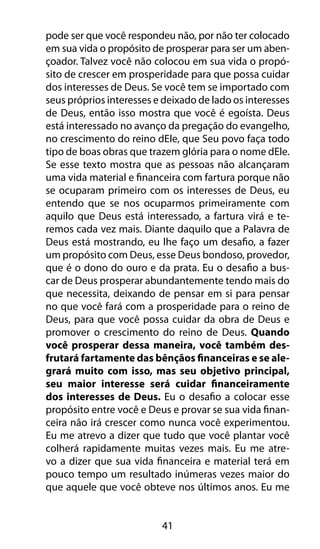 41
pode ser que você respondeu não, por não ter colocado
em sua vida o propósito de prosperar para ser um aben-
çoador. Talvez você não colocou em sua vida o propó-
sito de crescer em prosperidade para que possa cuidar
dos interesses de Deus. Se você tem se importado com
seus próprios interesses e deixado de lado os interesses
de Deus, então isso mostra que você é egoísta. Deus
está interessado no avanço da pregação do evangelho,
no crescimento do reino dEle, que Seu povo faça todo
tipo de boas obras que trazem glória para o nome dEle.
Se esse texto mostra que as pessoas não alcançaram
uma vida material e financeira com fartura porque não
se ocuparam primeiro com os interesses de Deus, eu
entendo que se nos ocuparmos primeiramente com
aquilo que Deus está interessado, a fartura virá e te-
remos cada vez mais. Diante daquilo que a Palavra de
Deus está mostrando, eu lhe faço um desafio, a fazer
um propósito com Deus, esse Deus bondoso, provedor,
que é o dono do ouro e da prata. Eu o desafio a bus-
car de Deus prosperar abundantemente tendo mais do
que necessita, deixando de pensar em si para pensar
no que você fará com a prosperidade para o reino de
Deus, para que você possa cuidar da obra de Deus e
promover o crescimento do reino de Deus. Quando
você prosperar dessa maneira, você também des-
frutará fartamente das bênçãos financeiras e se ale-
grará muito com isso, mas seu objetivo principal,
seu maior interesse será cuidar financeiramente
dos interesses de Deus. Eu o desafio a colocar esse
propósito entre você e Deus e provar se sua vida finan-
ceira não irá crescer como nunca você experimentou.
Eu me atrevo a dizer que tudo que você plantar você
colherá rapidamente muitas vezes mais. Eu me atre-
vo a dizer que sua vida financeira e material terá em
pouco tempo um resultado inúmeras vezes maior do
que aquele que você obteve nos últimos anos. Eu me
 