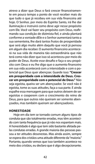 42
atrevo a dizer que Deus o fará crescer financeiramen-
te em pouco tempo a ponto de você receber mais do
que tudo o que já recebeu em sua vida financeira até
hoje. O Senhor, por meio do Espírito Santo, irá lhe dar
iluminação e instruirá como deve agir nesse propósito
com Ele. Você vai fazer seu propósito com Deus, reafir-
mando sua condição de dizimista fiel, e ainda plantará
conforme a vontade dEle e o Senhor aumentará tanto a
sua sementeira, lhe dará tantos frutos de prosperidade
que será algo muito além daquilo que você já pensou
em algum dia receber. O aumento financeiro acontece-
rá na sua vida de maneira tão extraordinária que não
terá como não dizer que isso só aconteceu por meio do
poder de Deus. Aceite esse desafio e faça o seu propó-
sito com Deus e eu lhe digo que o aumento financeiro
em sua vida acontecerá com a intensidade e com o po-
tencial que Deus quer abençoar. Guarde isso: “Crescer
em prosperidade com a intensidade de Deus. Cres-
cer em prosperidade com o potencial de Deus.” Não
seja egoísta, queira ser um abençoador. Se você não é
egoísta, tome as suas atitudes, faça a sua parte. E ainda
espalhe essa mensagem para que outros deixem de ser
egoístas e cooperem com o crescimento do reino de
Deus, para que outros não queiram ser somente aben-
çoados, mas também queiram ser abençoadores.
Honestidade
Hoje em dia tem se tornado comum alguns tipos de
conduta que são totalmente erradas, mas têm aconteci-
do com tanta frequência que já não nos espantam mais.
A honestidade é algo que tem sido bastante afetada pe-
las condutas erradas. A grande maioria das pessoas pas-
sou a ter atitudes desonestas. Mas ainda assim, sempre
se espera dos cristãos uma atitude diferente da“maioria.”
Portanto, quando vemos que isso também acontece no
meio dos cristãos, eu declaro que é algo decepcionante.
 