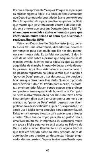 43
Porqueédecepcionante?Simples:Porqueseesperaque
os cristãos sigam a Bíblia, e a Bíblia declara claramente
que Deus é contra a desonestidade. Existe um texto que
Deus fez questão de repetir em diversas partes da Bíblia
que mostra que Ele é totalmente contra a desonestida-
de. Veja o texto que está em Deuteronômio 25.15: Te-
nham pesos e medidas exatos e honestos, para que
vocês vivam muito tempo na terra que o Senhor, o
seu Deus, lhes dá. (NVI)
Está claro Deus dizendo: Seja honesto, justo, corre-
to. Deus faz uma advertência, dizendo que devemos
ser honestos para que aquilo que Ele nos deu perma-
neça em nossa vida. Eu já falei no capítulo 2 dos li-
vros dessa série sobre a pessoa que adquire coisas de
maneira errada. Mostrei que a Bíblia diz que as coisas
adquiridas de maneira injusta vão deixar a vida daque-
las pessoas. Aqui Deus está falando a mesma coisa. E
no passado registrado na Bíblia vemos que quando o
“povo de Deus” passou a ser desonesto, ele perdeu a
boa terra que Deus havia lhes dado. Quando o povo de
Israel perdeu tudo e foi levado para o exílio, os profe-
tas, o tempo todo, falaram contra o povo, e os profetas
sempre tocaram na questão da honestidade. Cumpriu-
se neles a advertência dada por Deus no texto acima.
E eu também digo que é uma vergonha em meio aos
cristãos, ao “povo de Deus” existir pessoas que vivem
praticando a desonestidade. O pior é que quem faz isso
ainda usa a Bíblia como desculpa para cometer fraude.
Existe uma frase que é usada para apoiar suas atitudes
erradas: “Deus tira do ímpio para dar ao justo.” Esta é
uma frase muito mal interpretada, eu a procurei muito
em toda a Bíblia para ver se está escrita na Palavra de
Deus e não a achei. Realmente existe alguns trechos
que têm um sentido parecido, mas nenhum deles dá
autorização para alguém ser desonesto, injusto, enga-
nador do seu próximo. Veja os textos semelhantes que
 