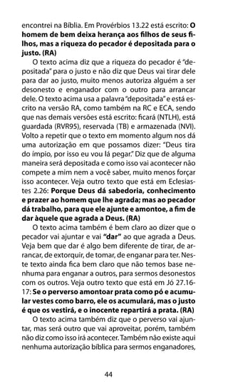 44
encontrei na Bíblia. Em Provérbios 13.22 está escrito: O
homem de bem deixa herança aos filhos de seus fi-
lhos, mas a riqueza do pecador é depositada para o
justo. (RA)
O texto acima diz que a riqueza do pecador é “de-
positada” para o justo e não diz que Deus vai tirar dele
para dar ao justo, muito menos autoriza alguém a ser
desonesto e enganador com o outro para arrancar
dele. O texto acima usa a palavra“depositada”e está es-
crito na versão RA, como também na RC e ECA, sendo
que nas demais versões está escrito: ficará (NTLH), está
guardada (RVR95), reservada (TB) e armazenada (NVI).
Volto a repetir que o texto em momento algum nos dá
uma autorização em que possamos dizer: “Deus tira
do ímpio, por isso eu vou lá pegar.” Diz que de alguma
maneira será depositada e como isso vai acontecer não
compete a mim nem a você saber, muito menos forçar
isso acontecer. Veja outro texto que está em Eclesias-
tes 2.26: Porque Deus dá sabedoria, conhecimento
e prazer ao homem que lhe agrada; mas ao pecador
dá trabalho, para que ele ajunte e amontoe, a fim de
dar àquele que agrada a Deus. (RA)
O texto acima também é bem claro ao dizer que o
pecador vai ajuntar e vai “dar” ao que agrada a Deus.
Veja bem que dar é algo bem diferente de tirar, de ar-
rancar, de extorquir, de tomar, de enganar para ter. Nes-
te texto ainda fica bem claro que não temos base ne-
nhuma para enganar a outros, para sermos desonestos
com os outros. Veja outro texto que está em Jó 27.16-
17: Se o perverso amontoar prata como pó e acumu-
lar vestes como barro, ele os acumulará, mas o justo
é que os vestirá, e o inocente repartirá a prata. (RA)
O texto acima também diz que o perverso vai ajun-
tar, mas será outro que vai aproveitar, porém, também
não diz como isso irá acontecer.Também não existe aqui
nenhuma autorização bíblica para sermos enganadores,
 