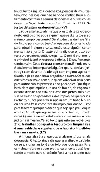 45
fraudulentos, injustos, desonestos, pessoas de mau tes-
temunho, pessoas que não se pode confiar. Deus é to-
talmente contrário a sermos desonestos e outras coisas
desse tipo.Veja o texto que está em Provérbios 29.27: Os
justos detestam os desonestos. (NVI)
Já que esse texto afirma que o justo detesta o deso-
nesto, então como pode alguém que se diz justo ser ao
mesmo tempo desonesto? Se alguém usa da frase“tira
do ímpio para dar ao justo” e age com desonestidade
para adquirir alguma coisa, então esse alguém certa-
mente não é justo. O texto acima diz que o justo de-
testa o desonesto, então pergunto: Quem é o primeiro
e principal justo? A resposta é óbvia. É Deus. Portanto,
sendo assim, Deus detesta o desonesto. E ainda mais,
é totalmente incompatível alguém que se declara jus-
to agir com desonestidade, agir com engano, agir com
fraude, agir de maneira a prejudicar a outros. Os textos
que vimos acima dizem que quem vai deixar seus bens
para outros são os perversos e os pecadores. Que fique
bem claro que aquele que usa de fraude, de engano e
desonestidade não está na classe dos justos, mas está
sim na classe dos pecadores, dos ímpios, dos perversos.
Portanto, nunca poderão se apoiar em um texto bíblico
ou em uma frase como“tira do ímpio para dar ao justo”
para fazerem qualquer atitude que seja que prejudique
a outro. Aquele que age assim fique certo que justo ele
não é. Quem faz assim está buscando maneiras de pre-
judicar a si mesmo. Veja o texto que está em Provérbios
21.6: Trabalhar por ajuntar tesouro com língua falsa
é uma vaidade, e aqueles que a isso são impelidos
buscam a morte. (RC)
A língua falsa é a enganosa, a fala mentirosa, a fala
desonesta. O texto ainda diz que usar disso é vaidade,
ou seja, é uma ilusão, é algo tolo que logo passa. Para
completar diz que quem pratica essas coisas está bus-
cando a morte para si próprio. Veja ainda o texto que
 