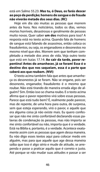 46
está em Salmo 55.23: Mas tu, ó Deus, os farás descer
ao poço da perdição; homens de sangue e de fraude
não viverão metade dos seus dias. (RC)
Hoje em dia são muitas as pessoas que morrem
antes da hora. Nos noticiários, todos os dias, vemos
mortes horríveis, desastrosas e geralmente de pessoas
muito novas. Quer saber um dos motivos para isso? A
resposta está no texto acima. Quando fala de homens
de sangue está falando de assassinos, então coloca os
fraudulentos, ou seja, os enganadores e desonestos no
mesmo nível que eles. Morrem sem que tenham com-
pletado a metade dos anos de vida. Veja outro texto
que está em Isaias 17.14: Ao cair da tarde, pavor re-
pentino! Antes do amanhecer, já se foram! Esse é o
destino dos que nos saqueiam, essa é a parte que
caberá aos que roubam. (NVI)
O texto acima também fala que antes que amanhe-
ça os desonestos já se foram. Não se engane, pois ser
desonesto, enganador, fraudulento é o mesmo que
roubar. Não está tirando de maneira errada algo de al-
guém? Sim. Então isso se chama roubo. E o texto acima
afirma que o pavor repentino virá sobre essas pessoas.
Parece que está tudo bem? É, realmente pode parecer,
mas de repente, de uma hora para outra, de surpresa,
sem que esteja esperando, virá o pavor, e aquele que
era alguma coisa já não existe mais. Eu quero confes-
sar que não me sinto confortável declarando essas pa-
lavras de condenação às pessoas, mas não importa se
me sinto confortável ou não, importa que é a verdade.
Está na Bíblia e, portanto, é a verdade. Acontece exata-
mente assim com as pessoas que agem dessa maneira.
Eu não digo esses textos aqui para colocar medo em
alguém, mas para que aquele que age dessa maneira
saiba que isso é algo sério e mude de atitude, se arre-
penda e passe a praticar aquilo que é correto e justo.
Até porque se não mudar suas atitudes e passar a ser
 