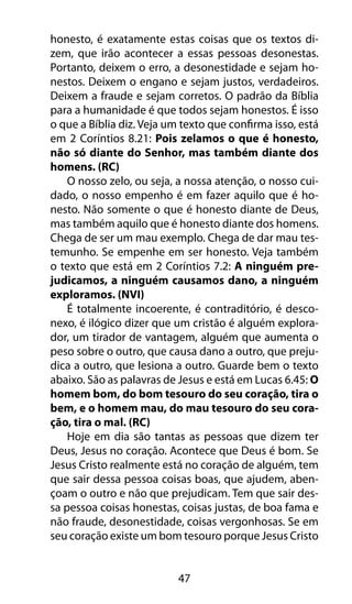 47
honesto, é exatamente estas coisas que os textos di-
zem, que irão acontecer a essas pessoas desonestas.
Portanto, deixem o erro, a desonestidade e sejam ho-
nestos. Deixem o engano e sejam justos, verdadeiros.
Deixem a fraude e sejam corretos. O padrão da Bíblia
para a humanidade é que todos sejam honestos. É isso
o que a Bíblia diz. Veja um texto que confirma isso, está
em 2 Coríntios 8.21: Pois zelamos o que é honesto,
não só diante do Senhor, mas também diante dos
homens. (RC)
O nosso zelo, ou seja, a nossa atenção, o nosso cui-
dado, o nosso empenho é em fazer aquilo que é ho-
nesto. Não somente o que é honesto diante de Deus,
mas também aquilo que é honesto diante dos homens.
Chega de ser um mau exemplo. Chega de dar mau tes-
temunho. Se empenhe em ser honesto. Veja também
o texto que está em 2 Coríntios 7.2: A ninguém pre-
judicamos, a ninguém causamos dano, a ninguém
exploramos. (NVI)
É totalmente incoerente, é contraditório, é desco-
nexo, é ilógico dizer que um cristão é alguém explora-
dor, um tirador de vantagem, alguém que aumenta o
peso sobre o outro, que causa dano a outro, que preju-
dica a outro, que lesiona a outro. Guarde bem o texto
abaixo. São as palavras de Jesus e está em Lucas 6.45: O
homem bom, do bom tesouro do seu coração, tira o
bem, e o homem mau, do mau tesouro do seu cora-
ção, tira o mal. (RC)
Hoje em dia são tantas as pessoas que dizem ter
Deus, Jesus no coração. Acontece que Deus é bom. Se
Jesus Cristo realmente está no coração de alguém, tem
que sair dessa pessoa coisas boas, que ajudem, aben-
çoam o outro e não que prejudicam. Tem que sair des-
sa pessoa coisas honestas, coisas justas, de boa fama e
não fraude, desonestidade, coisas vergonhosas. Se em
seu coração existe um bom tesouro porque Jesus Cristo
 