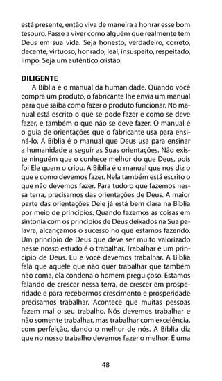 48
está presente, então viva de maneira a honrar esse bom
tesouro. Passe a viver como alguém que realmente tem
Deus em sua vida. Seja honesto, verdadeiro, correto,
decente, virtuoso, honrado, leal, insuspeito, respeitado,
limpo. Seja um autêntico cristão.
Diligente
A Bíblia é o manual da humanidade. Quando você
compra um produto, o fabricante lhe envia um manual
para que saiba como fazer o produto funcionar. No ma-
nual está escrito o que se pode fazer e como se deve
fazer, e também o que não se deve fazer. O manual é
o guia de orientações que o fabricante usa para ensi-
ná-lo. A Bíblia é o manual que Deus usa para ensinar
a humanidade a seguir as Suas orientações. Não exis-
te ninguém que o conhece melhor do que Deus, pois
foi Ele quem o criou. A Bíblia é o manual que nos diz o
que e como devemos fazer. Nela também está escrito o
que não devemos fazer. Para tudo o que fazemos nes-
sa terra, precisamos das orientações de Deus. A maior
parte das orientações Dele já está bem clara na Bíblia
por meio de princípios. Quando fazemos as coisas em
sintonia com os princípios de Deus deixados na Sua pa-
lavra, alcançamos o sucesso no que estamos fazendo.
Um princípio de Deus que deve ser muito valorizado
nesse nosso estudo é o trabalhar. Trabalhar é um prin-
cípio de Deus. Eu e você devemos trabalhar. A Bíblia
fala que aquele que não quer trabalhar que também
não coma, ela condena o homem preguiçoso. Estamos
falando de crescer nessa terra, de crescer em prospe-
ridade e para recebermos crescimento e prosperidade
precisamos trabalhar. Acontece que muitas pessoas
fazem mal o seu trabalho. Nós devemos trabalhar e
não somente trabalhar, mas trabalhar com excelência,
com perfeição, dando o melhor de nós. A Bíblia diz
que no nosso trabalho devemos fazer o melhor. É uma
 