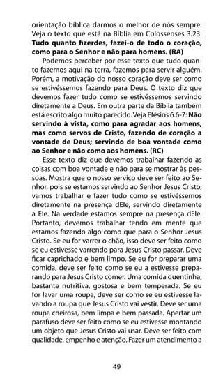 49
orientação bíblica darmos o melhor de nós sempre.
Veja o texto que está na Bíblia em Colossenses 3.23:
Tudo quanto fizerdes, fazei-o de todo o coração,
como para o Senhor e não para homens. (RA)
Podemos perceber por esse texto que tudo quan-
to fazemos aqui na terra, fazemos para servir alguém.
Porém, a motivação do nosso coração deve ser como
se estivéssemos fazendo para Deus. O texto diz que
devemos fazer tudo como se estivéssemos servindo
diretamente a Deus. Em outra parte da Bíblia também
está escrito algo muito parecido.Veja Efésios 6.6-7: Não
servindo à vista, como para agradar aos homens,
mas como servos de Cristo, fazendo de coração a
vontade de Deus; servindo de boa vontade como
ao Senhor e não como aos homens. (RC)
Esse texto diz que devemos trabalhar fazendo as
coisas com boa vontade e não para se mostrar às pes-
soas. Mostra que o nosso serviço deve ser feito ao Se-
nhor, pois se estamos servindo ao Senhor Jesus Cristo,
vamos trabalhar e fazer tudo como se estivéssemos
diretamente na presença dEle, servindo diretamente
a Ele. Na verdade estamos sempre na presença dEle.
Portanto, devemos trabalhar tendo em mente que
estamos fazendo algo como que para o Senhor Jesus
Cristo. Se eu for varrer o chão, isso deve ser feito como
se eu estivesse varrendo para Jesus Cristo passar. Deve
ficar caprichado e bem limpo. Se eu for preparar uma
comida, deve ser feito como se eu a estivesse prepa-
rando para Jesus Cristo comer. Uma comida quentinha,
bastante nutritiva, gostosa e bem temperada. Se eu
for lavar uma roupa, deve ser como se eu estivesse la-
vando a roupa que Jesus Cristo vai vestir. Deve ser uma
roupa cheirosa, bem limpa e bem passada. Apertar um
parafuso deve ser feito como se eu estivesse montando
um objeto que Jesus Cristo vai usar. Deve ser feito com
qualidade, empenho e atenção. Fazer um atendimento a
 