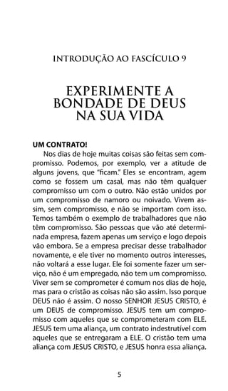 5
Introdução ao Fascículo 9
experimente a
bondade de Deus
na sua vida
Um Contrato!
Nos dias de hoje muitas coisas são feitas sem com-
promisso. Podemos, por exemplo, ver a atitude de
alguns jovens, que “ficam.” Eles se encontram, agem
como se fossem um casal, mas não têm qualquer
compromisso um com o outro. Não estão unidos por
um compromisso de namoro ou noivado. Vivem as-
sim, sem compromisso, e não se importam com isso.
Temos também o exemplo de trabalhadores que não
têm compromisso. São pessoas que vão até determi-
nada empresa, fazem apenas um serviço e logo depois
vão embora. Se a empresa precisar desse trabalhador
novamente, e ele tiver no momento outros interesses,
não voltará a esse lugar. Ele foi somente fazer um ser-
viço, não é um empregado, não tem um compromisso.
Viver sem se comprometer é comum nos dias de hoje,
mas para o cristão as coisas não são assim. Isso porque
DEUS não é assim. O nosso SENHOR JESUS CRISTO, é
um DEUS de compromisso. JESUS tem um compro-
misso com aqueles que se comprometeram com ELE.
JESUS tem uma aliança, um contrato indestrutível com
aqueles que se entregaram a ELE. O cristão tem uma
aliança com JESUS CRISTO, e JESUS honra essa aliança.
 