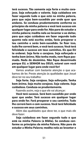 51
terá sucesso. Tão somente seja forte e muito cora-
joso. Seja esforçado e valente. Seja cuidadoso em
fazer segundo tudo o que está na minha palavra,
para que sejas bem-sucedido por onde quer que
andares. Se conduza prudentemente conforme os
princípios da minha palavra e você terá sucesso em
qualquer lugar para onde for. Não pare de estudar a
minha palavra; medita nela ao levantar e ao deitar,
para que sejas cuidadoso em fazer segundo tudo
quanto nela está escrito; então, farás prosperar o
teu caminho e serás bem-sucedido. Se fizer isso,
tudo lhe correrá bem, e você terá sucesso. Você terá
felicidade e sucesso em teus caminhos. Eis que EU
te ordenei. Seja forte e corajoso. Seja esforçado e
tenha bom ânimo. Não tenha medo, nem fique pas-
mado. Nada de desânimo. Não fique desanimado
porque EU, o SENHOR teu DEUS, estarei com você
em qualquer lugar para onde você for!
Vamos analisar com bastante atenção o que aca-
bamos de ler. Preste atenção às qualidades que Josué
deve ter no seu trabalho:
Seja forte. Seja corajoso. Seja esforçado. Tenha
bom ânimo. Seja muito corajoso. Seja valente. Seja
cuidadoso. Conduza-se prudentemente.
Fazendo assim, veja o que ele vai alcançar:
Você terá sucesso. Será bem-sucedido por onde
quer que andar. Terá sucesso em qualquer lugar
para onde for. Fará prosperar o seu caminho. Tudo
lhe correrá bem e com sucesso. Você terá felicidade
e sucesso em seus caminhos.
Além das qualidades que deve ter, o que mais ele
deve fazer:
Seja cuidadoso em fazer segundo tudo o que
está na minha Palavra (a Bíblia). Se conduza con-
forme os princípios da minha Palavra. Não pare de
estudar a Minha Palavra; medita nela ao levantar e
 