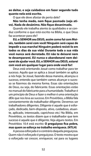 52
ao deitar, e seja cuidadoso em fazer segundo tudo
quanto nela está escrito.
O que ele deve afastar de perto dele?
Não tenha medo, nem fique pasmado (seja ati-
vo). Nada de desânimo. Não fique desanimado.
Quando ele trabalha atento às qualidades e se con-
duz conforme o que está escrito na Bíblia, o que Deus
faz acontecer para ele?
EU, o SENHOR seu DEUS, assim como fui com Moi-
sés, também serei com você! Ninguém será capaz de
impedir a sua marcha! Ninguém poderá resisti-lo em
todos os dias da sua vida! Durante toda a sua vida
você nunca será derrotado. EU não te deixarei nem
te desampararei. EU nunca o abandonarei nem dei-
xarei de ajudar você. EU, o SENHOR seu DEUS, estarei
com você em qualquer lugar para onde você for!
Deus está orientando Josué como trabalhar para ter
sucesso. Aquilo que se aplica a Josué também se aplica
a nós hoje. Se Josué, fazendo dessa maneira, alcançou o
sucesso, entendo que também vamos alcançar o suces-
so se fizermos da mesma forma. Essas são orientações
de Deus, ou seja, do fabricante. Essas orientações estão
no manual do fabricante para a humanidade.Trabalhar é
um princípio de Deus e fazer o melhor é uma orientação
dEle que nos leva ao sucesso. Em Provérbios, a Bíblia fala
constantemente do trabalhador diligente. Devemos ser
trabalhadores diligentes. Diligente é aquele que é esfor-
çado, dedicado, bem-disposto, ativo, cuidadoso, atuan-
te, aplicado, interessado, caprichoso etc.! Na Bíblia, em
Provérbios, os textos dizem que o trabalhador que tem
sucesso é aquele que é diligente. Veja alguns textos. Em
Provérbios 10.4 está escrito: O preguiçoso fica pobre,
mas quem se esforça no trabalho enriquece. (NTLH)
A pessoa esforçada é o contrário daquela preguiçosa.
Quem não é esforçado é preguiçoso. O texto mostra que
o esforçado vai crescer, enriquecer, vai para os lugares
 
