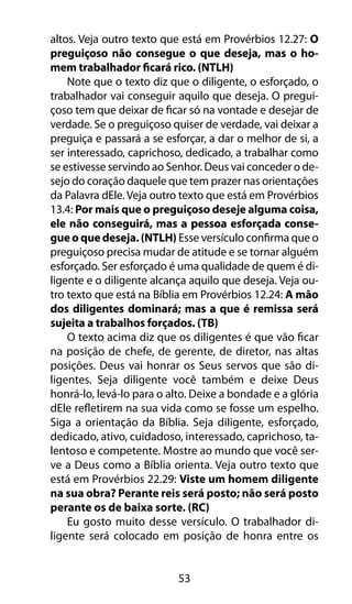 53
altos. Veja outro texto que está em Provérbios 12.27: O
preguiçoso não consegue o que deseja, mas o ho-
mem trabalhador ficará rico. (NTLH)
Note que o texto diz que o diligente, o esforçado, o
trabalhador vai conseguir aquilo que deseja. O pregui-
çoso tem que deixar de ficar só na vontade e desejar de
verdade. Se o preguiçoso quiser de verdade, vai deixar a
preguiça e passará a se esforçar, a dar o melhor de si, a
ser interessado, caprichoso, dedicado, a trabalhar como
se estivesse servindo ao Senhor. Deus vai conceder o de-
sejo do coração daquele que tem prazer nas orientações
da Palavra dEle. Veja outro texto que está em Provérbios
13.4: Por mais que o preguiçoso deseje alguma coisa,
ele não conseguirá, mas a pessoa esforçada conse-
gue o que deseja. (NTLH) Esse versículo confirma que o
preguiçoso precisa mudar de atitude e se tornar alguém
esforçado. Ser esforçado é uma qualidade de quem é di-
ligente e o diligente alcança aquilo que deseja. Veja ou-
tro texto que está na Bíblia em Provérbios 12.24: A mão
dos diligentes dominará; mas a que é remissa será
sujeita a trabalhos forçados. (TB)
O texto acima diz que os diligentes é que vão ficar
na posição de chefe, de gerente, de diretor, nas altas
posições. Deus vai honrar os Seus servos que são di-
ligentes. Seja diligente você também e deixe Deus
honrá-lo, levá-lo para o alto. Deixe a bondade e a glória
dEle refletirem na sua vida como se fosse um espelho.
Siga a orientação da Bíblia. Seja diligente, esforçado,
dedicado, ativo, cuidadoso, interessado, caprichoso, ta-
lentoso e competente. Mostre ao mundo que você ser-
ve a Deus como a Bíblia orienta. Veja outro texto que
está em Provérbios 22.29: Viste um homem diligente
na sua obra? Perante reis será posto; não será posto
perante os de baixa sorte. (RC)
Eu gosto muito desse versículo. O trabalhador di-
ligente será colocado em posição de honra entre os
 