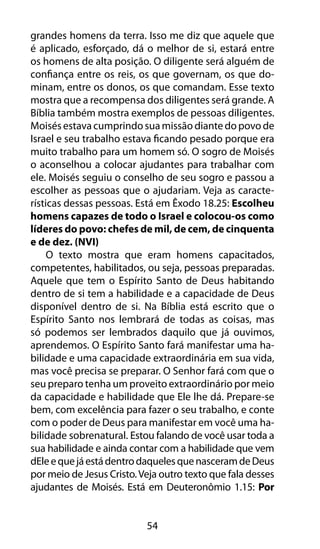 54
grandes homens da terra. Isso me diz que aquele que
é aplicado, esforçado, dá o melhor de si, estará entre
os homens de alta posição. O diligente será alguém de
confiança entre os reis, os que governam, os que do-
minam, entre os donos, os que comandam. Esse texto
mostra que a recompensa dos diligentes será grande. A
Bíblia também mostra exemplos de pessoas diligentes.
Moisés estava cumprindo sua missão diante do povo de
Israel e seu trabalho estava ficando pesado porque era
muito trabalho para um homem só. O sogro de Moisés
o aconselhou a colocar ajudantes para trabalhar com
ele. Moisés seguiu o conselho de seu sogro e passou a
escolher as pessoas que o ajudariam. Veja as caracte-
rísticas dessas pessoas. Está em Êxodo 18.25: Escolheu
homens capazes de todo o Israel e colocou-os como
líderes do povo: chefes de mil, de cem, de cinquenta
e de dez. (NVI)
O texto mostra que eram homens capacitados,
competentes, habilitados, ou seja, pessoas preparadas.
Aquele que tem o Espírito Santo de Deus habitando
dentro de si tem a habilidade e a capacidade de Deus
disponível dentro de si. Na Bíblia está escrito que o
Espírito Santo nos lembrará de todas as coisas, mas
só podemos ser lembrados daquilo que já ouvimos,
aprendemos. O Espírito Santo fará manifestar uma ha-
bilidade e uma capacidade extraordinária em sua vida,
mas você precisa se preparar. O Senhor fará com que o
seu preparo tenha um proveito extraordinário por meio
da capacidade e habilidade que Ele lhe dá. Prepare-se
bem, com excelência para fazer o seu trabalho, e conte
com o poder de Deus para manifestar em você uma ha-
bilidade sobrenatural. Estou falando de você usar toda a
sua habilidade e ainda contar com a habilidade que vem
dEleequejáestádentrodaquelesquenasceramdeDeus
por meio de Jesus Cristo.Veja outro texto que fala desses
ajudantes de Moisés. Está em Deuteronômio 1.15: Por
 