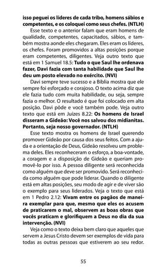 55
isso peguei os líderes de cada tribo, homens sábios e
competentes, e os coloquei como seus chefes. (NTLH)
Esse texto e o anterior falam que eram homens de
qualidade, competentes, capacitados, sábios, e tam-
bém mostra aonde eles chegaram. Eles eram os líderes,
os chefes. Foram promovidos a altas posições porque
eram competentes, diligentes. Veja outro texto que
está em 1 Samuel 18.5: Tudo o que Saul lhe ordenava
fazer, Davi fazia com tanta habilidade que Saul lhe
deu um posto elevado no exército. (NVI)
Davi sempre teve sucesso e a Bíblia mostra que ele
sempre foi esforçado e corajoso. O texto acima diz que
ele fazia tudo com muita habilidade, ou seja, sempre
fazia o melhor. O resultado é que foi colocado em alta
posição. Davi pôde e você também pode. Veja outro
texto que está em Juízes 8.22: Os homens de Israel
disseram a Gideão: Você nos salvou dos midianitas.
Portanto, seja nosso governador. (NTLH)
Esse texto mostra os homens de Israel querendo
promover Gideão por causa dos seus feitos. Com a aju-
da e a orientação de Deus, Gideão resolveu um proble-
ma deles. Eles reconheceram o esforço, a boa-vontade,
a coragem e a disposição de Gideão e queriam pro-
movê-lo por isso. A pessoa diligente será reconhecida
como alguém que deve ser promovido. Será reconheci-
da como alguém que pode liderar. Quando o diligente
está em altas posições, seu modo de agir e de viver são
o exemplo para seus liderados. Veja o texto que está
em 1 Pedro 2.12: Vivam entre os pagãos de manei-
ra exemplar para que, mesmo que eles os acusem
de praticarem o mal, observem as boas obras que
vocês praticam e glorifiquem a Deus no dia da sua
intervenção. (NVI)
Veja como o texto deixa bem claro que aqueles que
servem a Jesus Cristo devem ser exemplos de vida para
todas as outras pessoas que estiverem ao seu redor.
 