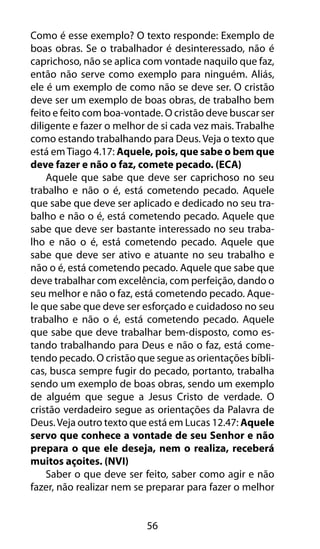 56
Como é esse exemplo? O texto responde: Exemplo de
boas obras. Se o trabalhador é desinteressado, não é
caprichoso, não se aplica com vontade naquilo que faz,
então não serve como exemplo para ninguém. Aliás,
ele é um exemplo de como não se deve ser. O cristão
deve ser um exemplo de boas obras, de trabalho bem
feito e feito com boa-vontade. O cristão deve buscar ser
diligente e fazer o melhor de si cada vez mais. Trabalhe
como estando trabalhando para Deus. Veja o texto que
está emTiago 4.17: Aquele, pois, que sabe o bem que
deve fazer e não o faz, comete pecado. (ECA)
Aquele que sabe que deve ser caprichoso no seu
trabalho e não o é, está cometendo pecado. Aquele
que sabe que deve ser aplicado e dedicado no seu tra-
balho e não o é, está cometendo pecado. Aquele que
sabe que deve ser bastante interessado no seu traba-
lho e não o é, está cometendo pecado. Aquele que
sabe que deve ser ativo e atuante no seu trabalho e
não o é, está cometendo pecado. Aquele que sabe que
deve trabalhar com excelência, com perfeição, dando o
seu melhor e não o faz, está cometendo pecado. Aque-
le que sabe que deve ser esforçado e cuidadoso no seu
trabalho e não o é, está cometendo pecado. Aquele
que sabe que deve trabalhar bem-disposto, como es-
tando trabalhando para Deus e não o faz, está come-
tendo pecado. O cristão que segue as orientações bíbli-
cas, busca sempre fugir do pecado, portanto, trabalha
sendo um exemplo de boas obras, sendo um exemplo
de alguém que segue a Jesus Cristo de verdade. O
cristão verdadeiro segue as orientações da Palavra de
Deus.Veja outro texto que está em Lucas 12.47: Aquele
servo que conhece a vontade de seu Senhor e não
prepara o que ele deseja, nem o realiza, receberá
muitos açoites. (NVI)
Saber o que deve ser feito, saber como agir e não
fazer, não realizar nem se preparar para fazer o melhor
 