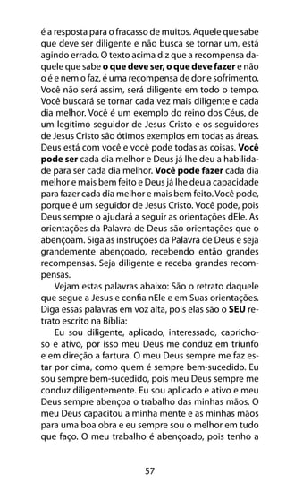 57
é a resposta para o fracasso de muitos. Aquele que sabe
que deve ser diligente e não busca se tornar um, está
agindo errado. O texto acima diz que a recompensa da-
quele que sabe o que deve ser, o que deve fazer e não
o é e nem o faz, é uma recompensa de dor e sofrimento.
Você não será assim, será diligente em todo o tempo.
Você buscará se tornar cada vez mais diligente e cada
dia melhor. Você é um exemplo do reino dos Céus, de
um legítimo seguidor de Jesus Cristo e os seguidores
de Jesus Cristo são ótimos exemplos em todas as áreas.
Deus está com você e você pode todas as coisas. Você
pode ser cada dia melhor e Deus já lhe deu a habilida-
de para ser cada dia melhor. Você pode fazer cada dia
melhor e mais bem feito e Deus já lhe deu a capacidade
para fazer cada dia melhor e mais bem feito.Você pode,
porque é um seguidor de Jesus Cristo. Você pode, pois
Deus sempre o ajudará a seguir as orientações dEle. As
orientações da Palavra de Deus são orientações que o
abençoam. Siga as instruções da Palavra de Deus e seja
grandemente abençoado, recebendo então grandes
recompensas. Seja diligente e receba grandes recom-
pensas.
Vejam estas palavras abaixo: São o retrato daquele
que segue a Jesus e confia nEle e em Suas orientações.
Diga essas palavras em voz alta, pois elas são o SEU re-
trato escrito na Bíblia:
Eu sou diligente, aplicado, interessado, capricho-
so e ativo, por isso meu Deus me conduz em triunfo
e em direção a fartura. O meu Deus sempre me faz es-
tar por cima, como quem é sempre bem-sucedido. Eu
sou sempre bem-sucedido, pois meu Deus sempre me
conduz diligentemente. Eu sou aplicado e ativo e meu
Deus sempre abençoa o trabalho das minhas mãos. O
meu Deus capacitou a minha mente e as minhas mãos
para uma boa obra e eu sempre sou o melhor em tudo
que faço. O meu trabalho é abençoado, pois tenho a
 