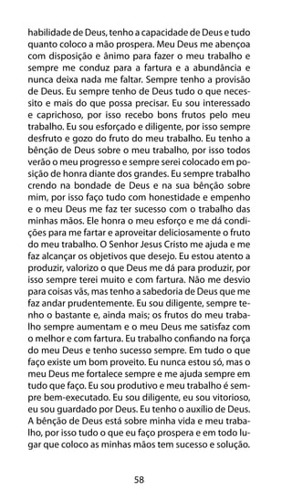 58
habilidade de Deus, tenho a capacidade de Deus e tudo
quanto coloco a mão prospera. Meu Deus me abençoa
com disposição e ânimo para fazer o meu trabalho e
sempre me conduz para a fartura e a abundância e
nunca deixa nada me faltar. Sempre tenho a provisão
de Deus. Eu sempre tenho de Deus tudo o que neces-
sito e mais do que possa precisar. Eu sou interessado
e caprichoso, por isso recebo bons frutos pelo meu
trabalho. Eu sou esforçado e diligente, por isso sempre
desfruto e gozo do fruto do meu trabalho. Eu tenho a
bênção de Deus sobre o meu trabalho, por isso todos
verão o meu progresso e sempre serei colocado em po-
sição de honra diante dos grandes. Eu sempre trabalho
crendo na bondade de Deus e na sua bênção sobre
mim, por isso faço tudo com honestidade e empenho
e o meu Deus me faz ter sucesso com o trabalho das
minhas mãos. Ele honra o meu esforço e me dá condi-
ções para me fartar e aproveitar deliciosamente o fruto
do meu trabalho. O Senhor Jesus Cristo me ajuda e me
faz alcançar os objetivos que desejo. Eu estou atento a
produzir, valorizo o que Deus me dá para produzir, por
isso sempre terei muito e com fartura. Não me desvio
para coisas vãs, mas tenho a sabedoria de Deus que me
faz andar prudentemente. Eu sou diligente, sempre te-
nho o bastante e, ainda mais; os frutos do meu traba-
lho sempre aumentam e o meu Deus me satisfaz com
o melhor e com fartura. Eu trabalho confiando na força
do meu Deus e tenho sucesso sempre. Em tudo o que
faço existe um bom proveito. Eu nunca estou só, mas o
meu Deus me fortalece sempre e me ajuda sempre em
tudo que faço. Eu sou produtivo e meu trabalho é sem-
pre bem-executado. Eu sou diligente, eu sou vitorioso,
eu sou guardado por Deus. Eu tenho o auxílio de Deus.
A bênção de Deus está sobre minha vida e meu traba-
lho, por isso tudo o que eu faço prospera e em todo lu-
gar que coloco as minhas mãos tem sucesso e solução.
 