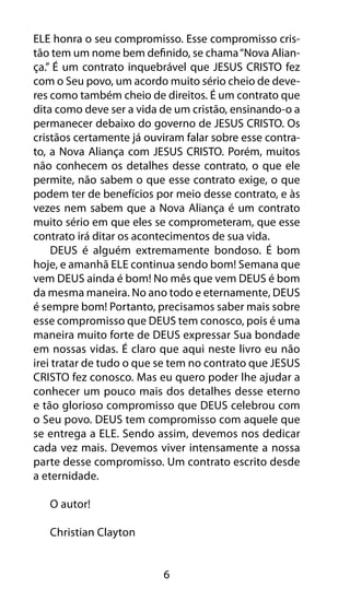 6
ELE honra o seu compromisso. Esse compromisso cris-
tão tem um nome bem definido, se chama“Nova Alian-
ça.” É um contrato inquebrável que JESUS CRISTO fez
com o Seu povo, um acordo muito sério cheio de deve-
res como também cheio de direitos. É um contrato que
dita como deve ser a vida de um cristão, ensinando-o a
permanecer debaixo do governo de JESUS CRISTO. Os
cristãos certamente já ouviram falar sobre esse contra-
to, a Nova Aliança com JESUS CRISTO. Porém, muitos
não conhecem os detalhes desse contrato, o que ele
permite, não sabem o que esse contrato exige, o que
podem ter de benefícios por meio desse contrato, e às
vezes nem sabem que a Nova Aliança é um contrato
muito sério em que eles se comprometeram, que esse
contrato irá ditar os acontecimentos de sua vida.
DEUS é alguém extremamente bondoso. É bom
hoje, e amanhã ELE continua sendo bom! Semana que
vem DEUS ainda é bom! No mês que vem DEUS é bom
da mesma maneira. No ano todo e eternamente, DEUS
é sempre bom! Portanto, precisamos saber mais sobre
esse compromisso que DEUS tem conosco, pois é uma
maneira muito forte de DEUS expressar Sua bondade
em nossas vidas. É claro que aqui neste livro eu não
irei tratar de tudo o que se tem no contrato que JESUS
CRISTO fez conosco. Mas eu quero poder lhe ajudar a
conhecer um pouco mais dos detalhes desse eterno
e tão glorioso compromisso que DEUS celebrou com
o Seu povo. DEUS tem compromisso com aquele que
se entrega a ELE. Sendo assim, devemos nos dedicar
cada vez mais. Devemos viver intensamente a nossa
parte desse compromisso. Um contrato escrito desde
a eternidade.
O autor!
Christian Clayton
 