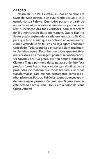 7
Oração
Nosso Deus e Pai Celestial, eu oro ao Senhor em
favor de cada pessoa que está tendo acesso a este
estudo da tua Palavra. Que todos possam a partir de
agora ter os olhos abertos e iluminados para recebe-
rem a revelação das tuas verdades, para receberem
de Ti a ministração desta mensagem. Que o Espírito
Santo esteja ensinando a cada um, enquanto lê. Oro
para que tudo aquilo que é contrário ao recebimento
claro e verdadeiro do teu ensino seja agora anulado e
cancelado. Toda cegueira e enganos sejam totalmen-
te desfeitos agora. Peço-lhe que todos quantos tive-
rem acesso a esta mensagem possam ser abençoados,
ser tocados por tua graça, por teu amor e bondade.
Clamo a Ti que por meio desta palavra o Senhor faça
produzir bons frutos, traga mudanças significativas e
profundas, de maneira que todos tenham suas vidas
transformadas para melhor, exatamente como o Se-
nhor planejou. Peço ao Pai Celeste, que abençoe gran-
demente essas pessoas. Eu creio em Ti para atender
este pedido e oro a Ti meu Deus, em o nome de Jesus
Cristo, Amém!
 